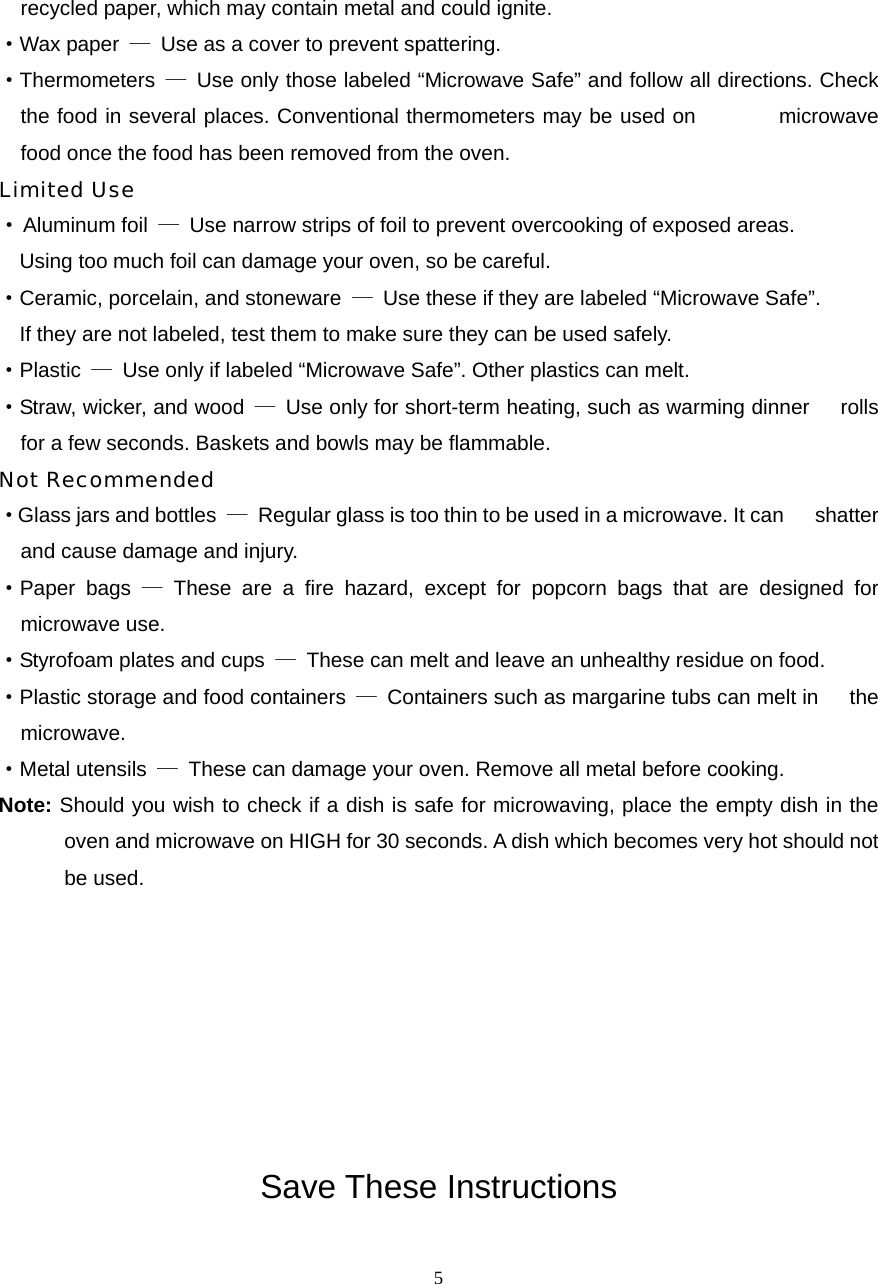  5recycled paper, which may contain metal and could ignite. ·Wax paper  —  Use as a cover to prevent spattering. ·Thermometers  —  Use only those labeled “Microwave Safe” and follow all directions. Check the food in several places. Conventional thermometers may be used on        microwave food once the food has been removed from the oven. Limited Use · Aluminum foil  —  Use narrow strips of foil to prevent overcooking of exposed areas.       Using too much foil can damage your oven, so be careful. ·Ceramic, porcelain, and stoneware  —  Use these if they are labeled “Microwave Safe”.     If they are not labeled, test them to make sure they can be used safely.   ·Plastic  —  Use only if labeled “Microwave Safe”. Other plastics can melt. ·Straw, wicker, and wood  —  Use only for short-term heating, such as warming dinner      rolls for a few seconds. Baskets and bowls may be flammable. Not Recommended ·Glass jars and bottles  —  Regular glass is too thin to be used in a microwave. It can      shatter and cause damage and injury. ·Paper bags — These are a fire hazard, except for popcorn bags that are designed for   microwave use. ·Styrofoam plates and cups  —  These can melt and leave an unhealthy residue on food. ·Plastic storage and food containers  —  Containers such as margarine tubs can melt in      the microwave. ·Metal utensils  —  These can damage your oven. Remove all metal before cooking. Note: Should you wish to check if a dish is safe for microwaving, place the empty dish in the oven and microwave on HIGH for 30 seconds. A dish which becomes very hot should not be used.        Save These Instructions 