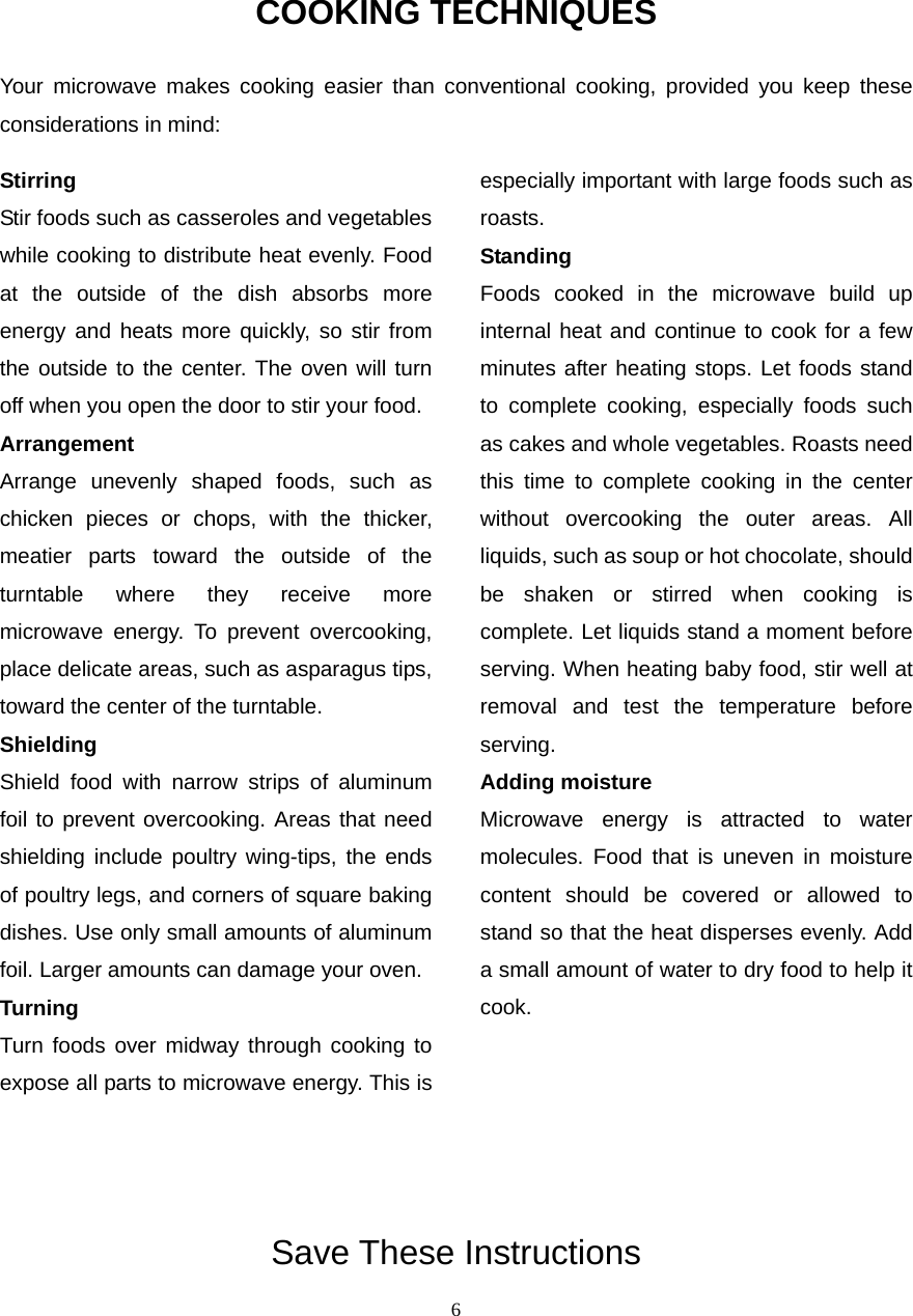  6COOKING TECHNIQUES Your microwave makes cooking easier than conventional cooking, provided you keep these considerations in mind: Stirring  Stir foods such as casseroles and vegetables while cooking to distribute heat evenly. Food at the outside of the dish absorbs more energy and heats more quickly, so stir from the outside to the center. The oven will turn off when you open the door to stir your food. Arrangement  Arrange unevenly shaped foods, such as chicken pieces or chops, with the thicker, meatier parts toward the outside of the turntable where they receive more microwave energy. To prevent overcooking, place delicate areas, such as asparagus tips, toward the center of the turntable. Shielding  Shield food with narrow strips of aluminum foil to prevent overcooking. Areas that need shielding include poultry wing-tips, the ends of poultry legs, and corners of square baking dishes. Use only small amounts of aluminum foil. Larger amounts can damage your oven. Turning  Turn foods over midway through cooking to expose all parts to microwave energy. This is especially important with large foods such as roasts. Standing  Foods cooked in the microwave build up internal heat and continue to cook for a few minutes after heating stops. Let foods stand to complete cooking, especially foods such as cakes and whole vegetables. Roasts need this time to complete cooking in the center without overcooking the outer areas. All liquids, such as soup or hot chocolate, should be shaken or stirred when cooking is complete. Let liquids stand a moment before serving. When heating baby food, stir well at removal and test the temperature before serving. Adding moisture   Microwave energy is attracted to water molecules. Food that is uneven in moisture content should be covered or allowed to stand so that the heat disperses evenly. Add a small amount of water to dry food to help it cook.       Save These Instructions 