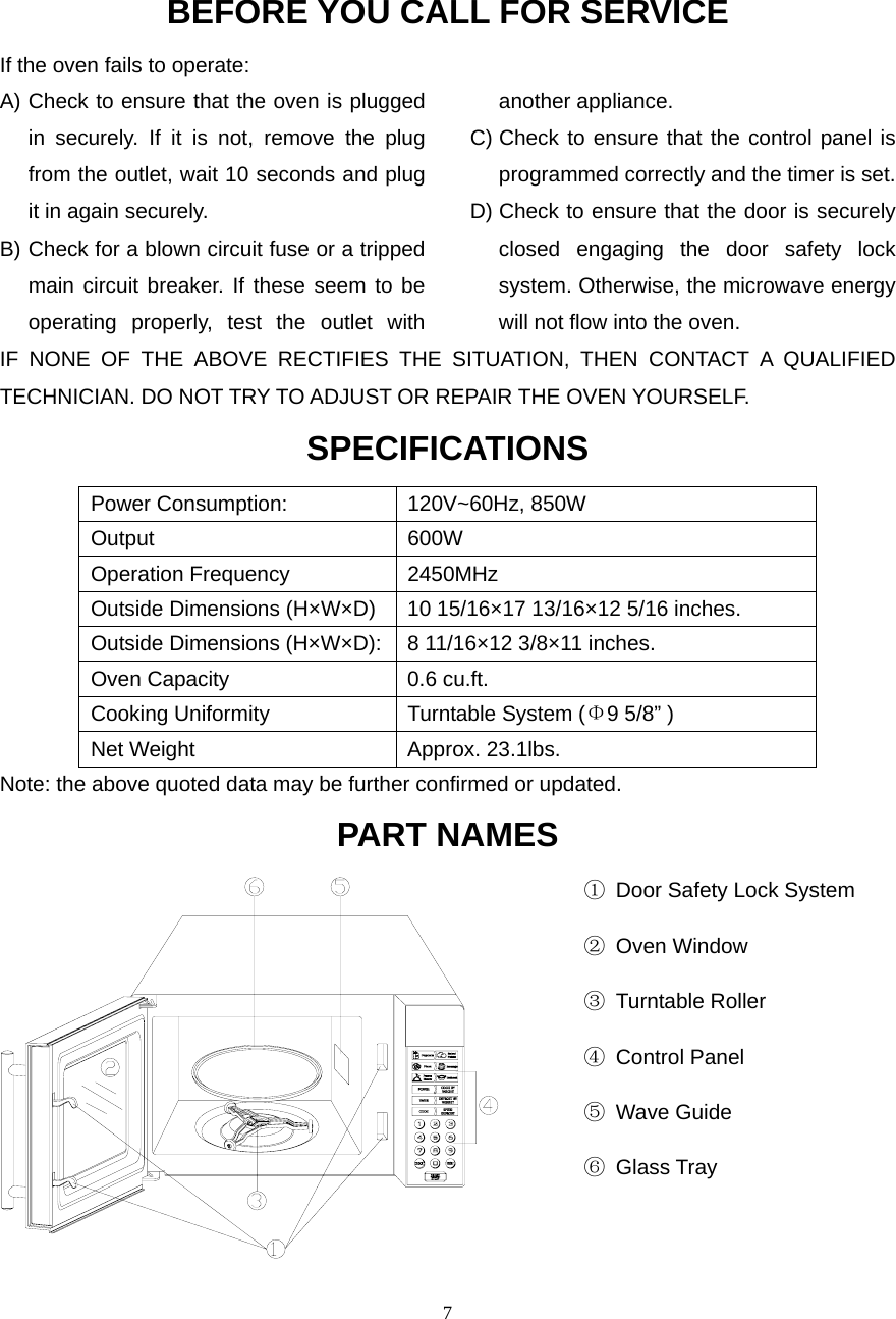  7BEFORE YOU CALL FOR SERVICEIf the oven fails to operate: A) Check to ensure that the oven is plugged in securely. If it is not, remove the plug from the outlet, wait 10 seconds and plug it in again securely. B) Check for a blown circuit fuse or a tripped main circuit breaker. If these seem to be operating properly, test the outlet with another appliance. C) Check to ensure that the control panel is programmed correctly and the timer is set. D) Check to ensure that the door is securely closed engaging the door safety lock system. Otherwise, the microwave energy will not flow into the oven.IF NONE OF THE ABOVE RECTIFIES THE SITUATION, THEN CONTACT A QUALIFIED TECHNICIAN. DO NOT TRY TO ADJUST OR REPAIR THE OVEN YOURSELF. SPECIFICATIONS Power Consumption:  120V~60Hz, 850W Output 600W Operation Frequency  2450MHz Outside Dimensions (H×W×D)  10 15/16×17 13/16×12 5/16 inches. Outside Dimensions (H×W×D): 8 11/16×12 3/8×11 inches. Oven Capacity  0.6 cu.ft. Cooking Uniformity  Turntable System (Φ9 5/8” ) Net Weight  Approx. 23.1lbs.   Note: the above quoted data may be further confirmed or updated. PART NAMES                                                     ①  Door Safety Lock System                                                      ② Oven Window                                                      ③ Turntable Roller                                                       ④ Control Panel                                                       ⑤ Wave Guide                                                       ⑥ Glass Tray                                                                                             