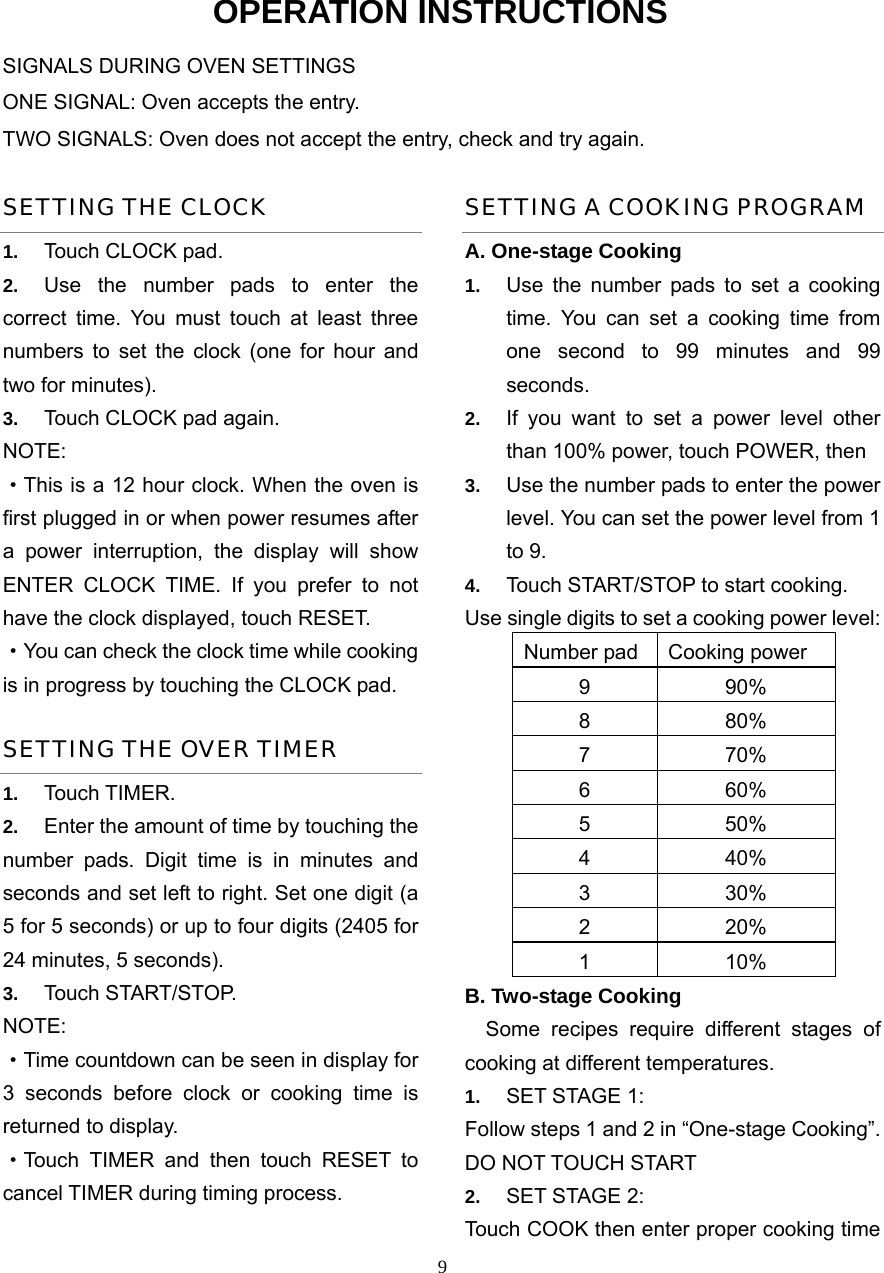  9OPERATION INSTRUCTIONS SIGNALS DURING OVEN SETTINGS ONE SIGNAL: Oven accepts the entry. TWO SIGNALS: Oven does not accept the entry, check and try again. SETTING THE CLOCK 1.  Touch CLOCK pad. 2.  Use the number pads to enter the correct time. You must touch at least three numbers to set the clock (one for hour and two for minutes). 3.  Touch CLOCK pad again. NOTE: ·This is a 12 hour clock. When the oven is first plugged in or when power resumes after a power interruption, the display will show ENTER CLOCK TIME. If you prefer to not have the clock displayed, touch RESET.   ·You can check the clock time while cooking is in progress by touching the CLOCK pad. SETTING THE OVER TIMER 1.  Touch TIMER. 2.  Enter the amount of time by touching the number pads. Digit time is in minutes and seconds and set left to right. Set one digit (a 5 for 5 seconds) or up to four digits (2405 for 24 minutes, 5 seconds). 3.  Touch START/STOP. NOTE:  ·Time countdown can be seen in display for 3 seconds before clock or cooking time is returned to display. ·Touch TIMER and then touch RESET to cancel TIMER during timing process. SETTING A COOKING PROGRAM A. One-stage Cooking 1.  Use the number pads to set a cooking time. You can set a cooking time from one second to 99 minutes and 99 seconds.  2.  If you want to set a power level other than 100% power, touch POWER, then   3.  Use the number pads to enter the power level. You can set the power level from 1 to 9. 4.  Touch START/STOP to start cooking. Use single digits to set a cooking power level: Number pad Cooking power 9 90% 8 80% 7 70% 6 60% 5 50% 4 40% 3 30% 2 20% 1 10% B. Two-stage Cooking   Some recipes require different stages of   cooking at different temperatures. 1.  SET STAGE 1: Follow steps 1 and 2 in “One-stage Cooking”. DO NOT TOUCH START 2.  SET STAGE 2: Touch COOK then enter proper cooking time 