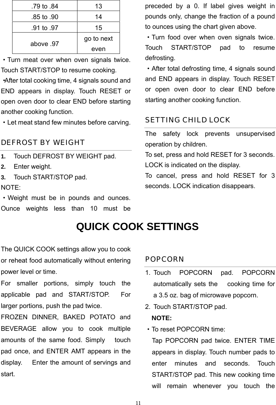  11.79 to .84  13 .85 to .90  14 .91 to .97  15 above .97  go to next even ·Turn meat over when oven signals twice. Touch START/STOP to resume cooking. ·After total cooking time, 4 signals sound and END appears in display. Touch RESET or open oven door to clear END before starting another cooking function.   ·Let meat stand few minutes before carving. DEFROST BY WEIGHT 1.  Touch DEFROST BY WEIGHT pad. 2.  Enter weight. 3.  Touch START/STOP pad. NOTE: ·Weight must be in pounds and ounces. Ounce weights less than 10 must be preceded by a 0. If label gives weight in pounds only, change the fraction of a pound to ounces using the chart given above. ·Turn food over when oven signals twice. Touch START/STOP pad to resume defrosting. ·After total defrosting time, 4 signals sound and END appears in display. Touch RESET or open oven door to clear END before starting another cooking function.   SETTING CHILD LOCK The safety lock prevents unsupervised operation by children.   To set, press and hold RESET for 3 seconds. LOCK is indicated on the display. To cancel, press and hold RESET for 3 seconds. LOCK indication disappears. QUICK COOK SETTINGS The QUICK COOK settings allow you to cook or reheat food automatically without entering power level or time.   For smaller portions, simply touch the applicable pad and START/STOP.  For larger portions, push the pad twice. FROZEN DINNER, BAKED POTATO and BEVERAGE allow you to cook multiple amounts of the same food. Simply   touch pad once, and ENTER AMT appears in the display.      Enter the amount of servings and start. POPCORN 1. Touch POPCORN pad. POPCORN automatically sets the   cooking time for a 3.5 oz. bag of microwave popcorn. 2.  Touch START/STOP pad.     NOTE: ·To reset POPCORN time:   Tap POPCORN pad twice. ENTER TIME appears in display. Touch number pads to enter minutes and seconds. Touch START/STOP pad. This new cooking time will remain whenever you touch the 