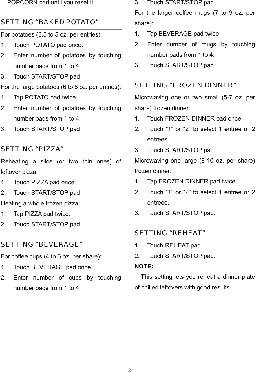  12POPCORN pad until you reset it. SETTING “BAKED POTATO” For potatoes (3.5 to 5 oz. per entries):   1.  Touch POTATO pad once.   2.  Enter number of potatoes by touching number pads from 1 to 4.   3.  Touch START/STOP pad. For the large potatoes (6 to 8 oz. per entries):   1.  Tap POTATO pad twice.   2.  Enter number of potatoes by touching number pads from 1 to 4.   3.  Touch START/STOP pad.   SETTING “PIZZA” Reheating a slice (or two thin ones) of leftover pizza:   1.  Touch PIZZA pad once.   2.  Touch START/STOP pad. Heating a whole frozen pizza:   1.  Tap PIZZA pad twice.   2.  Touch START/STOP pad. SETTING “BEVERAGE” For coffee cups (4 to 6 oz. per share): 1.  Touch BEVERAGE pad once.   2.  Enter number of cups by touching number pads from 1 to 4.   3.  Touch START/STOP pad. For the larger coffee mugs (7 to 9 oz. per share):  1.  Tap BEVERAGE pad twice.   2.  Enter number of mugs by touching   number pads from 1 to 4.   3.  Touch START/STOP pad. SETTING “FROZEN DINNER” Microwaving one or two small (5-7 oz. per share) frozen dinner: 1.  Touch FROZEN DINNER pad once. 2.  Touch “1” or “2” to select 1 entree or 2 entrees. 3.  Touch START/STOP pad. Microwaving one large (8-10 oz. per share) frozen dinner:   1.  Tap FROZEN DINNER pad twice. 2.  Touch “1” or “2” to select 1 entree or 2 entrees. 3.  Touch START/STOP pad. SETTING “REHEAT” 1. Touch REHEAT pad.  2.  Touch START/STOP pad.   NOTE: This setting lets you reheat a dinner plate of chilled leftovers with good results.    