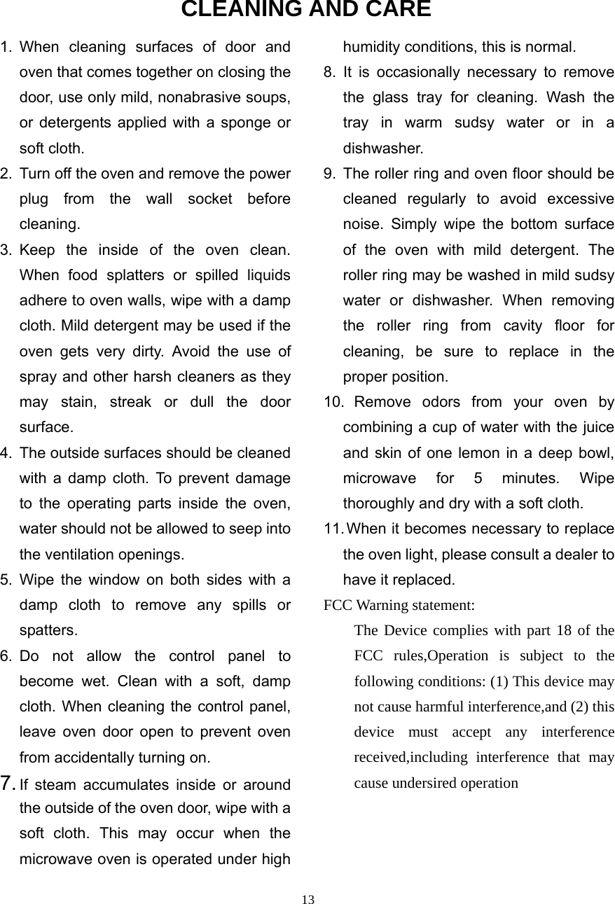  13CLEANING AND CARE 1. When cleaning surfaces of door and oven that comes together on closing the door, use only mild, nonabrasive soups, or detergents applied with a sponge or soft cloth. 2.  Turn off the oven and remove the power plug from the wall socket before cleaning. 3. Keep the inside of the oven clean. When food splatters or spilled liquids adhere to oven walls, wipe with a damp cloth. Mild detergent may be used if the oven gets very dirty. Avoid the use of spray and other harsh cleaners as they may stain, streak or dull the door surface. 4. The outside surfaces should be cleaned with a damp cloth. To prevent damage to the operating parts inside the oven, water should not be allowed to seep into the ventilation openings. 5. Wipe the window on both sides with a damp cloth to remove any spills or spatters. 6. Do not allow the control panel to become wet. Clean with a soft, damp cloth. When cleaning the control panel, leave oven door open to prevent oven from accidentally turning on. 7. If steam accumulates inside or around the outside of the oven door, wipe with a soft cloth. This may occur when the microwave oven is operated under high humidity conditions, this is normal. 8. It is occasionally necessary to remove the glass tray for cleaning. Wash the tray in warm sudsy water or in a dishwasher. 9.  The roller ring and oven floor should be cleaned regularly to avoid excessive noise. Simply wipe the bottom surface of the oven with mild detergent. The roller ring may be washed in mild sudsy water or dishwasher. When removing the roller ring from cavity floor for cleaning, be sure to replace in the proper position. 10. Remove odors from your oven by combining a cup of water with the juice and skin of one lemon in a deep bowl, microwave for 5 minutes. Wipe thoroughly and dry with a soft cloth. 11. When it becomes necessary to replace the oven light, please consult a dealer to have it replaced. FCC Warning statement: The Device complies with part 18 of the FCC rules,Operation is subject to the following conditions: (1) This device may not cause harmful interference,and (2) this device must accept any interference received,including interference that may cause undersired operation  