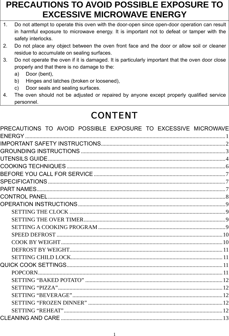  1PRECAUTIONS TO AVOID POSSIBLE EXPOSURE TO EXCESSIVE MICROWAVE ENERGY 1.  Do not attempt to operate this oven with the door-open since open-door operation can result in harmful exposure to microwave energy. It is important not to defeat or tamper with the safety interlocks. 2.  Do not place any object between the oven front face and the door or allow soil or cleaner residue to accumulate on sealing surfaces. 3.  Do not operate the oven if it is damaged. It is particularly important that the oven door close properly and that there is no damage to the: a) Door (bent),  b)  Hinges and latches (broken or loosened), c)  Door seals and sealing surfaces. 4.  The oven should not be adjusted or repaired by anyone except properly qualified service personnel. CONTENT PRECAUTIONS TO AVOID POSSIBLE EXPOSURE TO EXCESSIVE MICROWAVE ENERGY ............................................................................................................................................1 IMPORTANT SAFETY INSTRUCTIONS.......................................................................................2 GROUNDING INSTRUCTIONS .....................................................................................................3 UTENSILS GUIDE............................................................................................................................4 COOKING TECHNIQUES ...............................................................................................................6 BEFORE YOU CALL FOR SERVICE ............................................................................................7 SPECIFICATIONS ............................................................................................................................7 PART NAMES....................................................................................................................................7 CONTROL PANEL............................................................................................................................8 OPERATION INSTRUCTIONS .......................................................................................................9 SETTING THE CLOCK .............................................................................................................9 SETTING THE OVER TIMER...................................................................................................9 SETTING A COOKING PROGRAM .........................................................................................9 SPEED DEFROST ....................................................................................................................10 COOK BY WEIGHT.................................................................................................................10 DEFROST BY WEIGHT...........................................................................................................11 SETTING CHILD LOCK..........................................................................................................11 QUICK COOK SETTINGS.............................................................................................................11 POPCORN.................................................................................................................................11 SETTING “BAKED POTATO” ................................................................................................12 SETTING “PIZZA”...................................................................................................................12 SETTING “BEVERAGE”.........................................................................................................12 SETTING “FROZEN DINNER” ..............................................................................................12 SETTING “REHEAT”...............................................................................................................12 CLEANING AND CARE .................................................................................................................13  