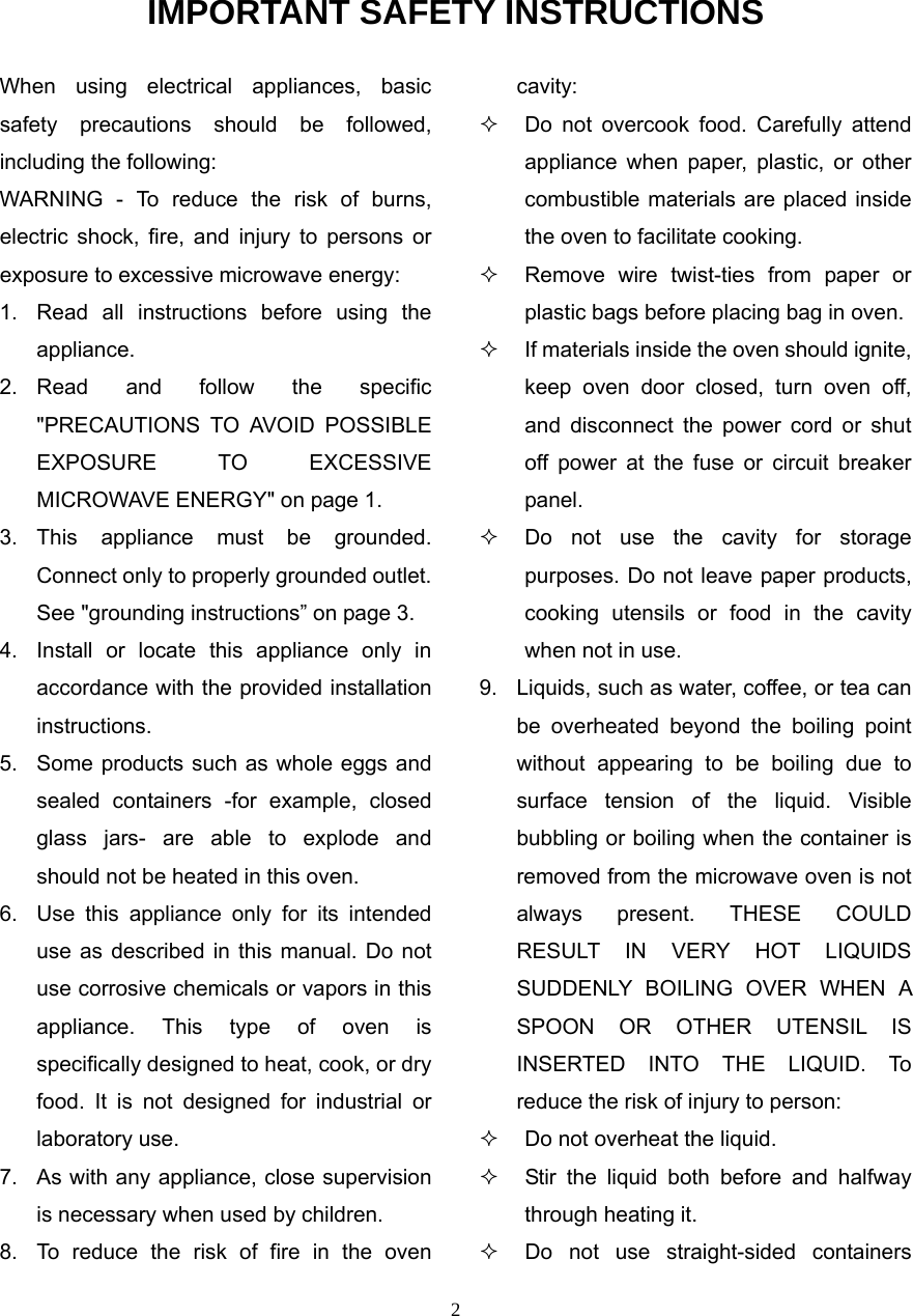 2 IMPORTANT SAFETY INSTRUCTIONS When using electrical appliances, basic safety precautions should be followed, including the following: WARNING - To reduce the risk of burns, electric shock, fire, and injury to persons or exposure to excessive microwave energy: 1.  Read all instructions before using the appliance. 2. Read and follow the specific &quot;PRECAUTIONS TO AVOID POSSIBLE EXPOSURE TO EXCESSIVE MICROWAVE ENERGY&quot; on page 1.   3. This appliance must be grounded. Connect only to properly grounded outlet. See &quot;grounding instructions” on page 3. 4.  Install or locate this appliance only in accordance with the provided installation instructions.  5.  Some products such as whole eggs and sealed containers -for example, closed glass jars- are able to explode and should not be heated in this oven. 6.  Use this appliance only for its intended use as described in this manual. Do not use corrosive chemicals or vapors in this appliance. This type of oven is specifically designed to heat, cook, or dry food. It is not designed for industrial or laboratory use. 7.  As with any appliance, close supervision is necessary when used by children. 8.  To reduce the risk of fire in the oven cavity:    Do not overcook food. Carefully attend appliance when paper, plastic, or other combustible materials are placed inside the oven to facilitate cooking.   Remove wire twist-ties from paper or plastic bags before placing bag in oven.   If materials inside the oven should ignite, keep oven door closed, turn oven off, and disconnect the power cord or shut off power at the fuse or circuit breaker panel.   Do not use the cavity for storage purposes. Do not leave paper products, cooking utensils or food in the cavity when not in use. 9.  Liquids, such as water, coffee, or tea can be overheated beyond the boiling point without appearing to be boiling due to surface tension of the liquid. Visible bubbling or boiling when the container is removed from the microwave oven is not always present. THESE COULD RESULT IN VERY HOT LIQUIDS SUDDENLY BOILING OVER WHEN A SPOON OR OTHER UTENSIL IS INSERTED INTO THE LIQUID. To reduce the risk of injury to person:     Do not overheat the liquid.   Stir the liquid both before and halfway through heating it.   Do not use straight-sided containers 