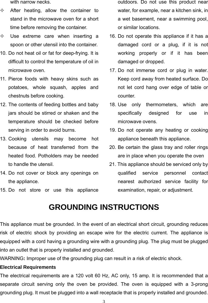  3with narrow necks.   After heating, allow the container to stand in the microwave oven for a short time before removing the container.   Use extreme care when inserting a spoon or other utensil into the container. 10. Do not heat oil or fat for deep-frying. It is difficult to control the temperature of oil in microwave oven. 11. Pierce foods with heavy skins such as potatoes, whole squash, apples and chestnuts before cooking. 12. The contents of feeding bottles and baby jars should be stirred or shaken and the temperature should be checked before serving in order to avoid burns. 13. Cooking utensils may become hot because of heat transferred from the heated food. Potholders may be needed to handle the utensil. 14. Do not cover or block any openings on the appliance. 15. Do not store or use this appliance outdoors. Do not use this product near water, for example, near a kitchen sink, in a wet basement, near a swimming pool, or similar locations. 16. Do not operate this appliance if it has a damaged cord or a plug, if it is not working properly or if it has been damaged or dropped. 17. Do not immerse cord or plug in water. Keep cord away from heated surface. Do not let cord hang over edge of table or counter. 18. Use only thermometers, which are specifically designed for use in microwave ovens. 19. Do not operate any heating or cooking appliance beneath this appliance. 20. Be certain the glass tray and roller rings are in place when you operate the oven 21. This appliance should be serviced only by qualified service personnel contact nearest authorized service facility for examination, repair, or adjustment. GROUNDING INSTRUCTIONS This appliance must be grounded. In the event of an electrical short circuit, grounding reduces risk of electric shock by providing an escape wire for the electric current. The appliance is equipped with a cord having a grounding wire with a grounding plug. The plug must be plugged into an outlet that is properly installed and grounded. WARNING: Improper use of the grounding plug can result in a risk of electric shock. Electrical Requirements The electrical requirements are a 120 volt 60 Hz, AC only, 15 amp. It is recommended that a separate circuit serving only the oven be provided. The oven is equipped with a 3-prong grounding plug. It must be plugged into a wall receptacle that is properly installed and grounded.   