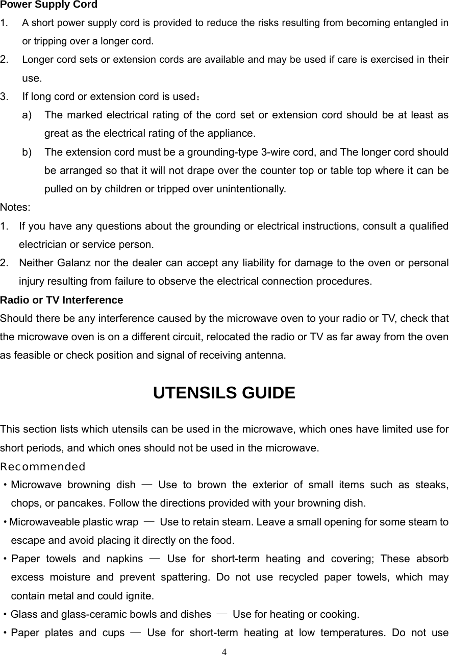  4Power Supply Cord 1.  A short power supply cord is provided to reduce the risks resulting from becoming entangled in or tripping over a longer cord. 2.  Longer cord sets or extension cords are available and may be used if care is exercised in their use. 3.  If long cord or extension cord is used： a)  The marked electrical rating of the cord set or extension cord should be at least as great as the electrical rating of the appliance. b)  The extension cord must be a grounding-type 3-wire cord, and The longer cord should be arranged so that it will not drape over the counter top or table top where it can be pulled on by children or tripped over unintentionally. Notes:  1.  If you have any questions about the grounding or electrical instructions, consult a qualified electrician or service person. 2.  Neither Galanz nor the dealer can accept any liability for damage to the oven or personal injury resulting from failure to observe the electrical connection procedures. Radio or TV Interference Should there be any interference caused by the microwave oven to your radio or TV, check that the microwave oven is on a different circuit, relocated the radio or TV as far away from the oven as feasible or check position and signal of receiving antenna. UTENSILS GUIDE This section lists which utensils can be used in the microwave, which ones have limited use for short periods, and which ones should not be used in the microwave. Recommended ·Microwave browning dish — Use to brown the exterior of small items such as steaks,   chops, or pancakes. Follow the directions provided with your browning dish. · Microwaveable plastic wrap  —  Use to retain steam. Leave a small opening for some steam to escape and avoid placing it directly on the food. ·Paper towels and napkins — Use for short-term heating and covering; These absorb   excess moisture and prevent spattering. Do not use recycled paper towels, which may   contain metal and could ignite. ·Glass and glass-ceramic bowls and dishes  —  Use for heating or cooking. ·Paper plates and cups — Use for short-term heating at low temperatures. Do not use   