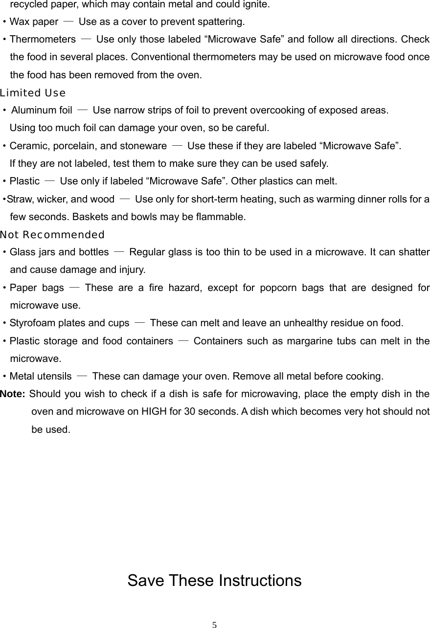  5recycled paper, which may contain metal and could ignite. ·Wax paper  —  Use as a cover to prevent spattering. ·Thermometers  —  Use only those labeled “Microwave Safe” and follow all directions. Check the food in several places. Conventional thermometers may be used on microwave food once the food has been removed from the oven. Limited Use · Aluminum foil  —  Use narrow strips of foil to prevent overcooking of exposed areas.       Using too much foil can damage your oven, so be careful. ·Ceramic, porcelain, and stoneware  —  Use these if they are labeled “Microwave Safe”.     If they are not labeled, test them to make sure they can be used safely.   ·Plastic  —  Use only if labeled “Microwave Safe”. Other plastics can melt. ·Straw, wicker, and wood  —  Use only for short-term heating, such as warming dinner rolls for a few seconds. Baskets and bowls may be flammable. Not Recommended ·Glass jars and bottles  —  Regular glass is too thin to be used in a microwave. It can shatter and cause damage and injury. ·Paper bags — These are a fire hazard, except for popcorn bags that are designed for   microwave use. ·Styrofoam plates and cups  —  These can melt and leave an unhealthy residue on food. ·Plastic storage and food containers —  Containers such as margarine tubs can melt in the microwave. ·Metal utensils  —  These can damage your oven. Remove all metal before cooking. Note: Should you wish to check if a dish is safe for microwaving, place the empty dish in the oven and microwave on HIGH for 30 seconds. A dish which becomes very hot should not be used.        Save These Instructions 