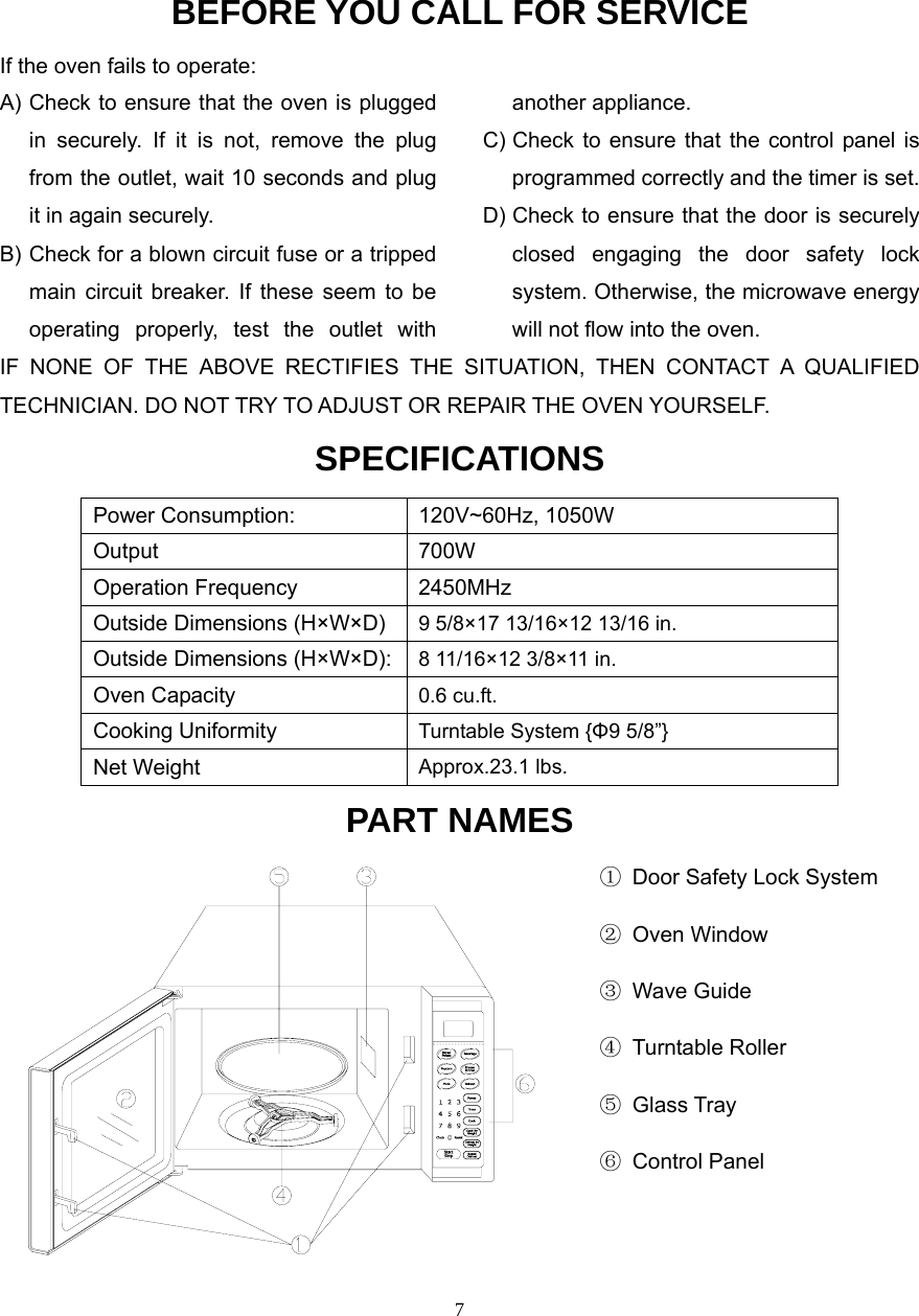  7BEFORE YOU CALL FOR SERVICEIf the oven fails to operate: A) Check to ensure that the oven is plugged in securely. If it is not, remove the plug from the outlet, wait 10 seconds and plug it in again securely. B) Check for a blown circuit fuse or a tripped main circuit breaker. If these seem to be operating properly, test the outlet with another appliance. C) Check to ensure that the control panel is programmed correctly and the timer is set. D) Check to ensure that the door is securely closed engaging the door safety lock system. Otherwise, the microwave energy will not flow into the oven.IF NONE OF THE ABOVE RECTIFIES THE SITUATION, THEN CONTACT A QUALIFIED TECHNICIAN. DO NOT TRY TO ADJUST OR REPAIR THE OVEN YOURSELF. SPECIFICATIONS Power Consumption:  120V~60Hz, 1050W Output 700W Operation Frequency  2450MHz Outside Dimensions (H×W×D)  9 5/8×17 13/16×12 13/16 in. Outside Dimensions (H×W×D): 8 11/16×12 3/8×11 in. Oven Capacity  0.6 cu.ft. Cooking Uniformity  Turntable System {Φ9 5/8”} Net Weight  Approx.23.1 lbs. PART NAMES                                                     ①  Door Safety Lock System                                                      ② Oven Window                                                      ③ Wave Guide                                                      ④ Turntable Roller                                                      ⑤ Glass Tray                                                      ⑥ Control Panel                                                                                              