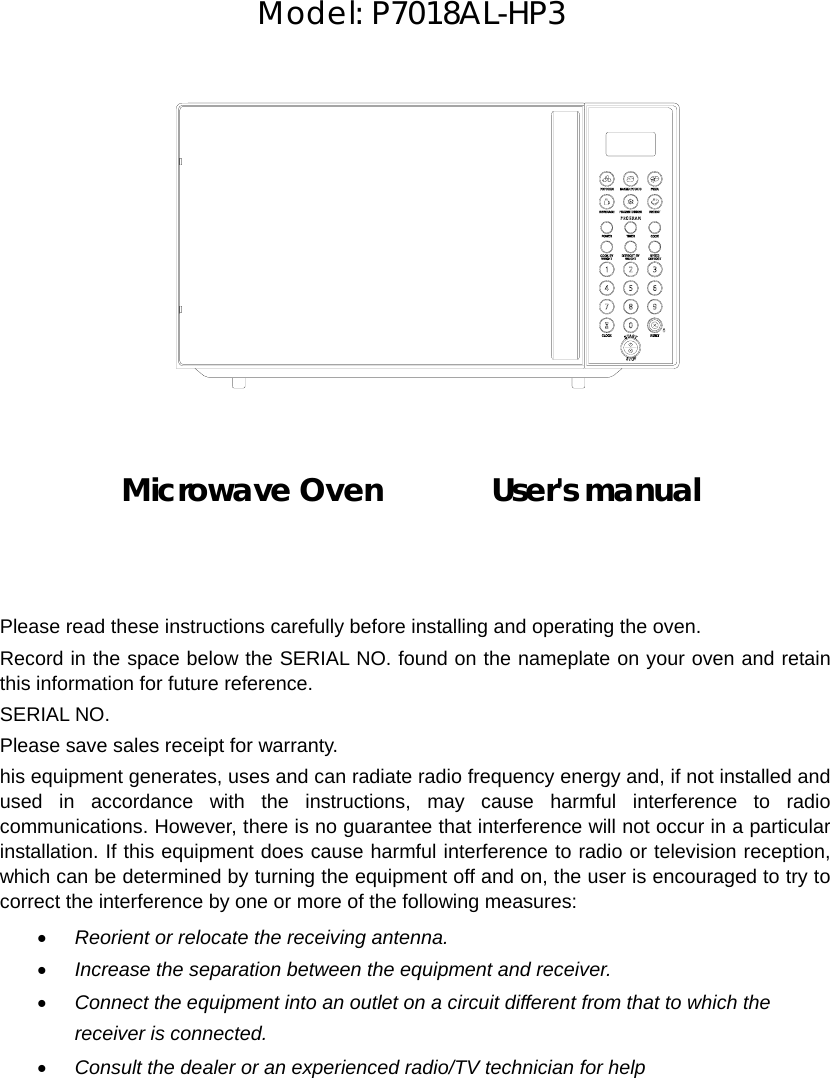      Model: P7018AL-HP3               Microwave Oven       User&apos;s manual       Please read these instructions carefully before installing and operating the oven. Record in the space below the SERIAL NO. found on the nameplate on your oven and retain this information for future reference. SERIAL NO. Please save sales receipt for warranty. his equipment generates, uses and can radiate radio frequency energy and, if not installed and used in accordance with the instructions, may cause harmful interference to radio communications. However, there is no guarantee that interference will not occur in a particular installation. If this equipment does cause harmful interference to radio or television reception, which can be determined by turning the equipment off and on, the user is encouraged to try to correct the interference by one or more of the following measures: • Reorient or relocate the receiving antenna. • Increase the separation between the equipment and receiver. • Connect the equipment into an outlet on a circuit different from that to which the receiver is connected. • Consult the dealer or an experienced radio/TV technician for help  