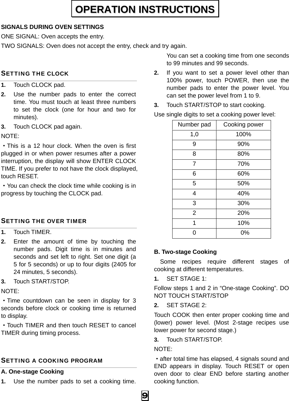   9 SIGNALS DURING OVEN SETTINGS ONE SIGNAL: Oven accepts the entry. TWO SIGNALS: Oven does not accept the entry, check and try again. SETTING THE CLOCK 1.  Touch CLOCK pad. 2.  Use the number pads to enter the correct time. You must touch at least three numbers to set the clock (one for hour and two for minutes). 3.  Touch CLOCK pad again. NOTE: ·This is a 12 hour clock. When the oven is first plugged in or when power resumes after a power interruption, the display will show ENTER CLOCK TIME. If you prefer to not have the clock displayed, touch RESET.   ·You can check the clock time while cooking is in progress by touching the CLOCK pad. SETTING THE OVER TIMER 1.  Touch TIMER. 2.  Enter the amount of time by touching the number pads. Digit time is in minutes and seconds and set left to right. Set one digit (a 5 for 5 seconds) or up to four digits (2405 for 24 minutes, 5 seconds). 3.  Touch START/STOP. NOTE:  ·Time countdown can be seen in display for 3 seconds before clock or cooking time is returned to display. ·Touch TIMER and then touch RESET to cancel TIMER during timing process. SETTING A COOKING PROGRAM A. One-stage Cooking 1.  Use the number pads to set a cooking time. You can set a cooking time from one seconds to 99 minutes and 99 seconds.   2.  If you want to set a power level other than 100% power, touch POWER, then use the number pads to enter the power level. You can set the power level from 1 to 9. 3.  Touch START/STOP to start cooking. Use single digits to set a cooking power level: Number pad Cooking power 1,0 100% 9 90% 8 80% 7 70% 6 60% 5 50% 4 40% 3 30% 2 20% 1 10% 0 0%  B. Two-stage Cooking   Some recipes require different stages of   cooking at different temperatures. 1.  SET STAGE 1: Follow steps 1 and 2 in “One-stage Cooking”. DO NOT TOUCH START/STOP 2.  SET STAGE 2: Touch COOK then enter proper cooking time and (lower) power level. (Most 2-stage recipes use lower power for second stage.)   3.  Touch START/STOP.   NOTE:  ·after total time has elapsed, 4 signals sound and END appears in display. Touch RESET or open oven door to clear END before starting another cooking function. OOPPEERRAATTIIOONN  IINNSSTTRRUUCCTTIIOONNSS  