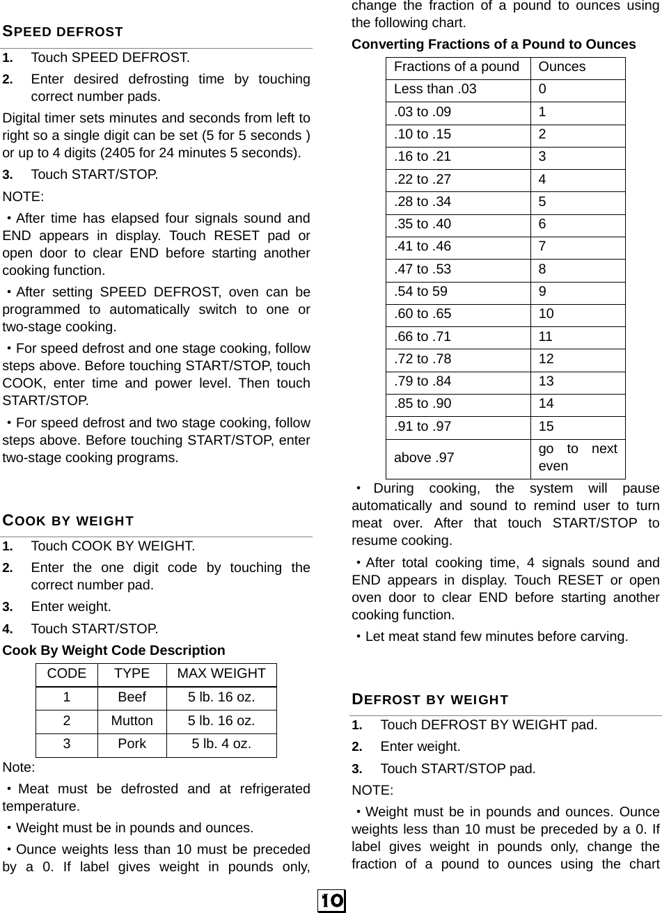   10 SPEED DEFROST 1.  Touch SPEED DEFROST. 2.  Enter desired defrosting time by touching correct number pads.   Digital timer sets minutes and seconds from left to right so a single digit can be set (5 for 5 seconds ) or up to 4 digits (2405 for 24 minutes 5 seconds).   3.  Touch START/STOP. NOTE:  ·After time has elapsed four signals sound and END appears in display. Touch RESET pad or open door to clear END before starting another cooking function. ·After setting SPEED DEFROST, oven can be programmed to automatically switch to one or two-stage cooking. ·For speed defrost and one stage cooking, follow steps above. Before touching START/STOP, touch COOK, enter time and power level. Then touch START/STOP. ·For speed defrost and two stage cooking, follow steps above. Before touching START/STOP, enter two-stage cooking programs. COOK BY WEIGHT 1.  Touch COOK BY WEIGHT. 2.  Enter the one digit code by touching the correct number pad. 3.  Enter weight. 4.  Touch START/STOP. Cook By Weight Code Description CODE TYPE MAX WEIGHT1  Beef  5 lb. 16 oz. 2  Mutton 5 lb. 16 oz. 3  Pork  5 lb. 4 oz. Note: ·Meat must be defrosted and at refrigerated temperature. ·Weight must be in pounds and ounces.   ·Ounce weights less than 10 must be preceded by a 0. If label gives weight in pounds only, change the fraction of a pound to ounces using the following chart. Converting Fractions of a Pound to Ounces Fractions of a pound  Ounces Less than .03  0 .03 to .09  1 .10 to .15  2 .16 to .21  3 .22 to .27  4 .28 to .34  5 .35 to .40  6 .41 to .46  7 .47 to .53  8 .54 to 59  9 .60 to .65  10 .66 to .71  11 .72 to .78  12 .79 to .84  13 .85 to .90  14 .91 to .97  15 above .97  go to next even ·During cooking, the system will pause automatically and sound to remind user to turn meat over. After that touch START/STOP to resume cooking. ·After total cooking time, 4 signals sound and END appears in display. Touch RESET or open oven door to clear END before starting another cooking function.   ·Let meat stand few minutes before carving. DEFROST BY WEIGHT 1.  Touch DEFROST BY WEIGHT pad. 2.  Enter weight. 3.  Touch START/STOP pad. NOTE: ·Weight must be in pounds and ounces. Ounce weights less than 10 must be preceded by a 0. If label gives weight in pounds only, change the fraction of a pound to ounces using the chart 