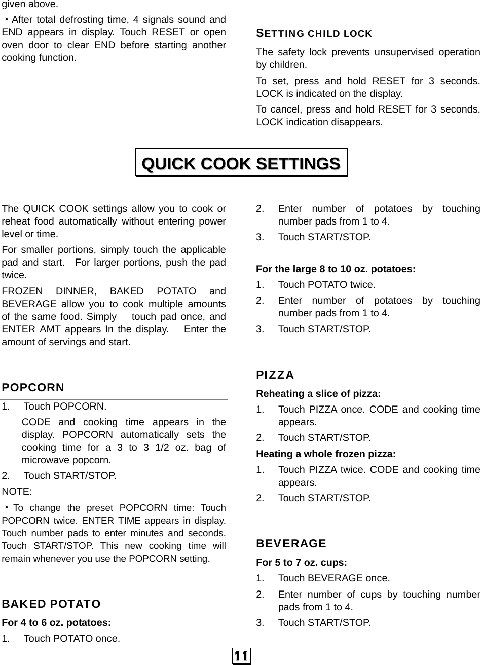   11 given above. ·After total defrosting time, 4 signals sound and END appears in display. Touch RESET or open oven door to clear END before starting another cooking function.   SETTING CHILD LOCK The safety lock prevents unsupervised operation by children.   To set, press and hold RESET for 3 seconds. LOCK is indicated on the display. To cancel, press and hold RESET for 3 seconds. LOCK indication disappears.  The QUICK COOK settings allow you to cook or reheat food automatically without entering power level or time.   For smaller portions, simply touch the applicable pad and start.  For larger portions, push the pad twice. FROZEN DINNER, BAKED POTATO and BEVERAGE allow you to cook multiple amounts of the same food. Simply   touch pad once, and ENTER AMT appears In the display.   Enter the amount of servings and start. POPCORN 1. Touch POPCORN.  CODE and cooking time appears in the display. POPCORN automatically sets the cooking time for a 3 to 3 1/2 oz. bag of microwave popcorn. 2. Touch START/STOP.  NOTE: ·To change the preset POPCORN time: Touch POPCORN twice. ENTER TIME appears in display. Touch number pads to enter minutes and seconds. Touch START/STOP. This new cooking time will remain whenever you use the POPCORN setting. BAKED POTATO For 4 to 6 oz. potatoes:   1. Touch POTATO once.  2.  Enter number of potatoes by touching number pads from 1 to 4.   3. Touch START/STOP.  For the large 8 to 10 oz. potatoes:   1.  Touch POTATO twice.   2.  Enter number of potatoes by touching number pads from 1 to 4.   3. Touch START/STOP.  PIZZA Reheating a slice of pizza:   1.  Touch PIZZA once. CODE and cooking time appears. 2. Touch START/STOP. Heating a whole frozen pizza:   1.  Touch PIZZA twice. CODE and cooking time appears. 2. Touch START/STOP. BEVERAGE For 5 to 7 oz. cups: 1.  Touch BEVERAGE once.   2.  Enter number of cups by touching number pads from 1 to 4.   3. Touch START/STOP.  QQUUIICCKK  CCOOOOKK  SSEETTTTIINNGGSS  