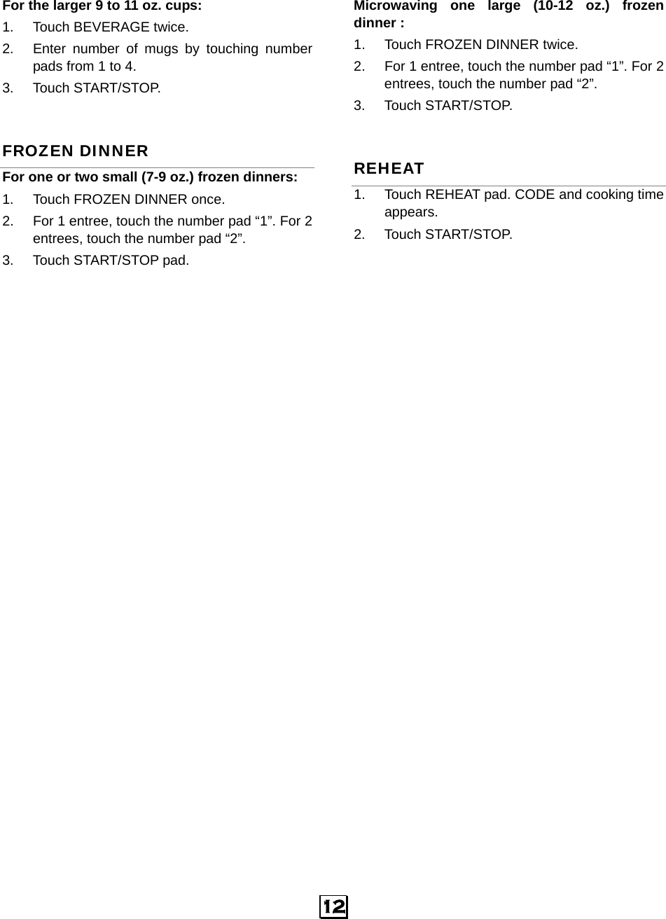   12 For the larger 9 to 11 oz. cups:      1.  Touch BEVERAGE twice.   2.  Enter number of mugs by touching number pads from 1 to 4.   3. Touch START/STOP. FROZEN DINNER For one or two small (7-9 oz.) frozen dinners: 1.  Touch FROZEN DINNER once. 2.  For 1 entree, touch the number pad “1”. For 2 entrees, touch the number pad “2”.   3.  Touch START/STOP pad.  Microwaving one large (10-12 oz.) frozen dinner :   1.  Touch FROZEN DINNER twice. 2.  For 1 entree, touch the number pad “1”. For 2 entrees, touch the number pad “2”.   3. Touch START/STOP. REHEAT 1.  Touch REHEAT pad. CODE and cooking time appears.  2. Touch START/STOP.   