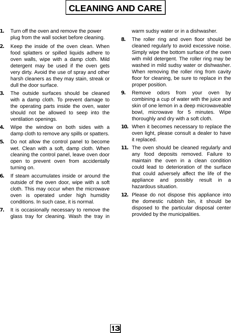   13  1. Turn off the oven and remove the power plug from the wall socket before cleaning. 2. Keep the inside of the oven clean. When food splatters or spilled liquids adhere to oven walls, wipe with a damp cloth. Mild detergent may be used if the oven gets very dirty. Avoid the use of spray and other harsh cleaners as they may stain, streak or dull the door surface. 3. The outside surfaces should be cleaned with a damp cloth. To prevent damage to the operating parts inside the oven, water should not be allowed to seep into the ventilation openings. 4. Wipe the window on both sides with a damp cloth to remove any spills or spatters. 5. Do not allow the control panel to become wet. Clean with a soft, damp cloth. When cleaning the control panel, leave oven door open to prevent oven from accidentally turning on. 6. If steam accumulates inside or around the outside of the oven door, wipe with a soft cloth. This may occur when the microwave oven is operated under high humidity conditions. In such case, it is normal. 7. It is occasionally necessary to remove the glass tray for cleaning. Wash the tray in warm sudsy water or in a dishwasher. 8. The roller ring and oven floor should be cleaned regularly to avoid excessive noise. Simply wipe the bottom surface of the oven with mild detergent. The roller ring may be washed in mild sudsy water or dishwasher. When removing the roller ring from cavity floor for cleaning, be sure to replace in the proper position. 9. Remove odors from your oven by combining a cup of water with the juice and skin of one lemon in a deep microwaveable bowl, microwave for 5 minutes. Wipe thoroughly and dry with a soft cloth. 10. When it becomes necessary to replace the oven light, please consult a dealer to have it replaced. 11. The oven should be cleaned regularly and any food deposits removed. Failure to maintain the oven in a clean condition could lead to deterioration of the surface that could adversely affect the life of the appliance and possibly result in a hazardous situation. 12. Please do not dispose this appliance into the domestic rubbish bin, it should be disposed to the particular disposal center provided by the municipalities. CCLLEEAANNIINNGG  AANNDD  CCAARREE  