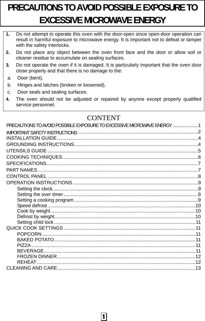   1 1.  Do not attempt to operate this oven with the door-open since open-door operation can result in harmful exposure to microwave energy. It is important not to defeat or tamper with the safety interlocks. 2.  Do not place any object between the oven front face and the door or allow soil or cleaner residue to accumulate on sealing surfaces. 3.  Do not operate the oven if it is damaged. It is particularly important that the oven door close properly and that there is no damage to the: a. Door (bent),   b. Hinges and latches (broken or loosened), c. Door seals and sealing surfaces. 4.  The oven should not be adjusted or repaired by anyone except properly qualified service personnel.   CONTENTPRECAUTIONS TO AVOID POSSIBLE EXPOSURE TO EXCESSIVE MICROWAVE ENERGY ...................1IMPORTANT SAFETY INSTRUCTIONS..........................................................................................2INSTALLATION GUIDE.........................................................................................................4GROUNDING INSTRUCTIONS............................................................................................4UTENSILS GUIDE ................................................................................................................5COOKING TECHNIQUES.....................................................................................................6SPECIFICATIONS.................................................................................................................7PART NAMES .......................................................................................................................7CONTROL PANEL ................................................................................................................8OPERATION INSTRUCTIONS .............................................................................................9Setting the clock............................................................................................................9Setting the over timer ....................................................................................................9Setting a cooking program ............................................................................................9Speed defrost ..............................................................................................................10Cook by weight............................................................................................................10Defrost by weight.........................................................................................................10Setting child lock .........................................................................................................11QUICK COOK SETTINGS ..................................................................................................11POPCORN ..................................................................................................................11BAKED POTATO.........................................................................................................11PIZZA ..........................................................................................................................11BEVERAGE.................................................................................................................11FROZEN DINNER.......................................................................................................12REHEAT......................................................................................................................12CLEANING AND CARE.......................................................................................................13PPRREECCAAUUTTIIOONNSS  TTOO  AAVVOOIIDD  PPOOSSSSIIBBLLEE  EEXXPPOOSSUURREE  TTOO  EEXXCCEESSSSIIVVEE  MMIICCRROOWWAAVVEE  EENNEERRGGYY  
