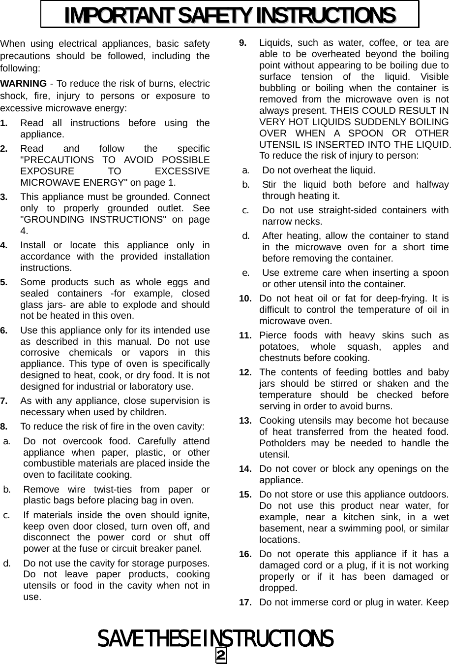  SAVE THESE INSTRUCTIONS 2 When using electrical appliances, basic safety precautions should be followed, including the following: WARNING - To reduce the risk of burns, electric shock, fire, injury to persons or exposure to excessive microwave energy: 1.  Read all instructions before using the appliance. 2.  Read and follow the specific &quot;PRECAUTIONS TO AVOID POSSIBLE EXPOSURE TO EXCESSIVE MICROWAVE ENERGY&quot; on page 1.   3.  This appliance must be grounded. Connect only to properly grounded outlet. See &quot;GROUNDING INSTRUCTIONS&quot; on page 4. 4.  Install or locate this appliance only in accordance with the provided installation instructions.  5.  Some products such as whole eggs and sealed containers -for example, closed glass jars- are able to explode and should not be heated in this oven. 6.  Use this appliance only for its intended use as described in this manual. Do not use corrosive chemicals or vapors in this appliance. This type of oven is specifically designed to heat, cook, or dry food. It is not designed for industrial or laboratory use. 7.  As with any appliance, close supervision is necessary when used by children. 8.  To reduce the risk of fire in the oven cavity:   a. Do not overcook food. Carefully attend appliance when paper, plastic, or other combustible materials are placed inside the oven to facilitate cooking. b. Remove wire twist-ties from paper or plastic bags before placing bag in oven. c. If materials inside the oven should ignite, keep oven door closed, turn oven off, and disconnect the power cord or shut off power at the fuse or circuit breaker panel. d. Do not use the cavity for storage purposes. Do not leave paper products, cooking utensils or food in the cavity when not in use. 9.  Liquids, such as water, coffee, or tea are able to be overheated beyond the boiling point without appearing to be boiling due to surface tension of the liquid. Visible bubbling or boiling when the container is removed from the microwave oven is not always present. THEIS COULD RESULT IN VERY HOT LIQUIDS SUDDENLY BOILING OVER WHEN A SPOON OR OTHER UTENSIL IS INSERTED INTO THE LIQUID. To reduce the risk of injury to person:   a. Do not overheat the liquid. b. Stir the liquid both before and halfway through heating it. c. Do not use straight-sided containers with narrow necks. d. After heating, allow the container to stand in the microwave oven for a short time before removing the container. e. Use extreme care when inserting a spoon or other utensil into the container. 10.  Do not heat oil or fat for deep-frying. It is difficult to control the temperature of oil in microwave oven. 11.  Pierce foods with heavy skins such as potatoes, whole squash, apples and chestnuts before cooking. 12.  The contents of feeding bottles and baby jars should be stirred or shaken and the temperature should be checked before serving in order to avoid burns. 13.  Cooking utensils may become hot because of heat transferred from the heated food. Potholders may be needed to handle the utensil. 14.  Do not cover or block any openings on the appliance. 15.  Do not store or use this appliance outdoors. Do not use this product near water, for example, near a kitchen sink, in a wet basement, near a swimming pool, or similar locations. 16.  Do not operate this appliance if it has a damaged cord or a plug, if it is not working properly or if it has been damaged or dropped. 17.  Do not immerse cord or plug in water. Keep IIMMPPOORRTTAANNTT  SSAAFFEETTYY  IINNSSTTRRUUCCTTIIOONNSS  