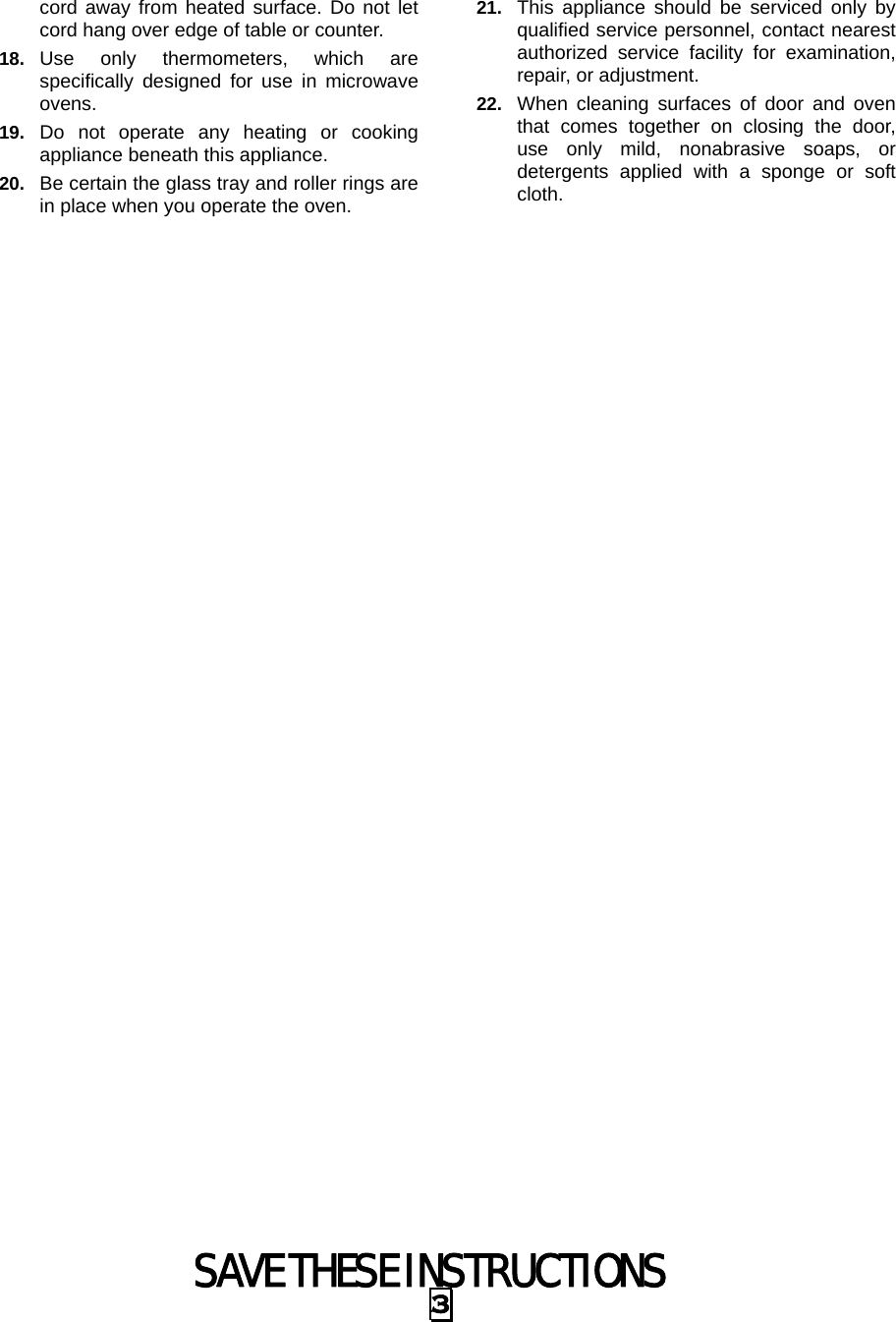  SAVE THESE INSTRUCTIONS 3 cord away from heated surface. Do not let cord hang over edge of table or counter. 18.  Use only thermometers, which are specifically designed for use in microwave ovens. 19.  Do not operate any heating or cooking appliance beneath this appliance. 20.  Be certain the glass tray and roller rings are in place when you operate the oven. 21.  This appliance should be serviced only by qualified service personnel, contact nearest authorized service facility for examination, repair, or adjustment. 22.  When cleaning surfaces of door and oven that comes together on closing the door, use only mild, nonabrasive soaps, or detergents applied with a sponge or soft cloth. 