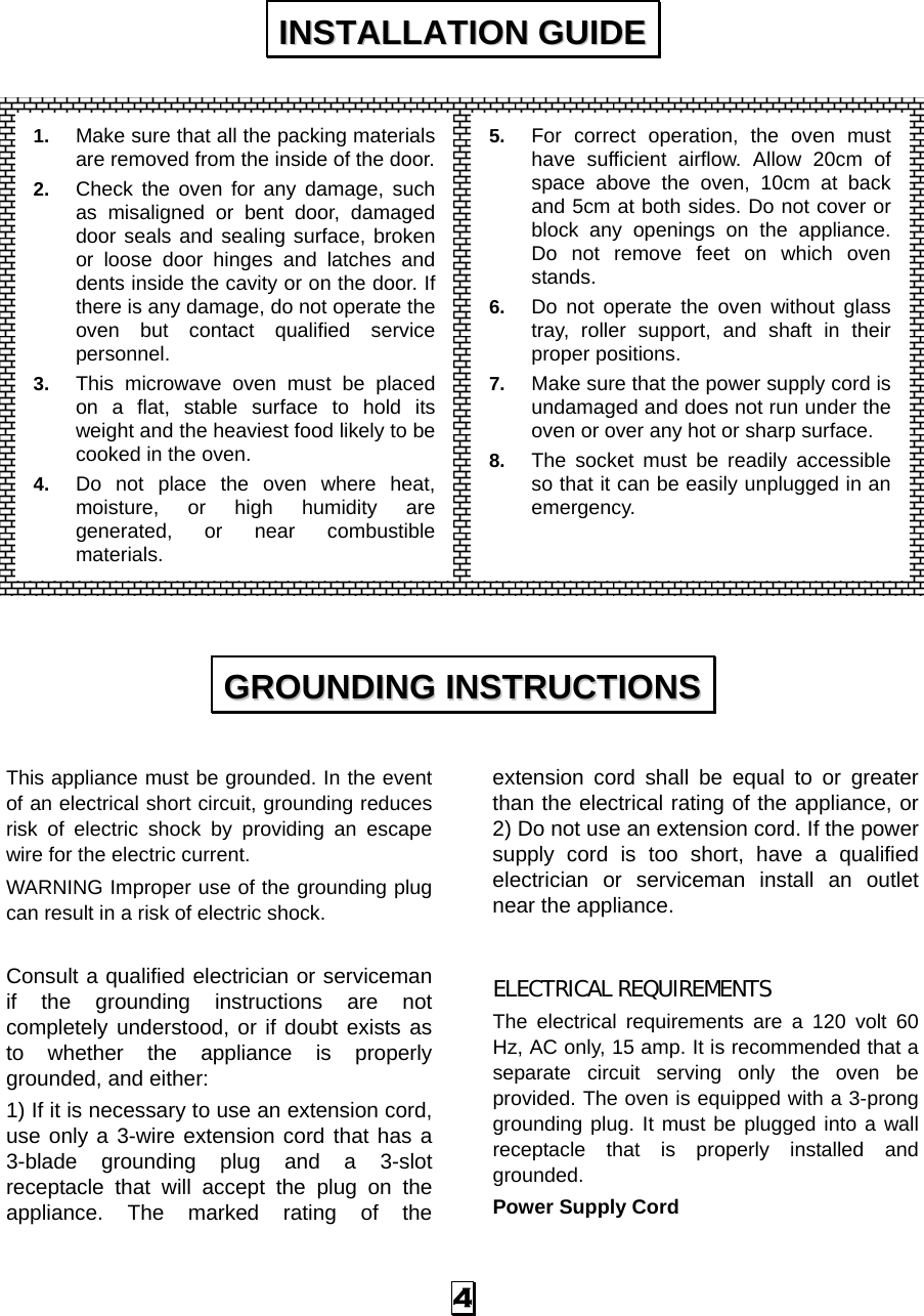   4                   This appliance must be grounded. In the event of an electrical short circuit, grounding reduces risk of electric shock by providing an escape wire for the electric current.   WARNING Improper use of the grounding plug can result in a risk of electric shock.  Consult a qualified electrician or serviceman if the grounding instructions are not completely understood, or if doubt exists as to whether the appliance is properly grounded, and either: 1) If it is necessary to use an extension cord, use only a 3-wire extension cord that has a 3-blade grounding plug and a 3-slot receptacle that will accept the plug on the appliance. The marked rating of the extension cord shall be equal to or greater than the electrical rating of the appliance, or 2) Do not use an extension cord. If the power supply cord is too short, have a qualified electrician or serviceman install an outlet near the appliance.  ELECTRICAL REQUIREMENTS The electrical requirements are a 120 volt 60 Hz, AC only, 15 amp. It is recommended that a separate circuit serving only the oven be provided. The oven is equipped with a 3-prong grounding plug. It must be plugged into a wall receptacle that is properly installed and grounded.  Power Supply Cord IINNSSTTAALLLLAATTIIOONN  GGUUIIDDEE  GGRROOUUNNDDIINNGG  IINNSSTTRRUUCCTTIIOONNSS  1.  Make sure that all the packing materials are removed from the inside of the door.2.  Check the oven for any damage, such as misaligned or bent door, damaged door seals and sealing surface, broken or loose door hinges and latches and dents inside the cavity or on the door. If there is any damage, do not operate the oven but contact qualified service personnel. 3.  This microwave oven must be placed on a flat, stable surface to hold its weight and the heaviest food likely to be cooked in the oven.   4.  Do not place the oven where heat, moisture, or high humidity are generated, or near combustible materials. 5.  For correct operation, the oven must have sufficient airflow. Allow 20cm of space above the oven, 10cm at back and 5cm at both sides. Do not cover or block any openings on the appliance. Do not remove feet on which oven stands. 6.  Do not operate the oven without glass tray, roller support, and shaft in their proper positions.   7.  Make sure that the power supply cord is undamaged and does not run under the oven or over any hot or sharp surface. 8.  The socket must be readily accessible so that it can be easily unplugged in an emergency. 