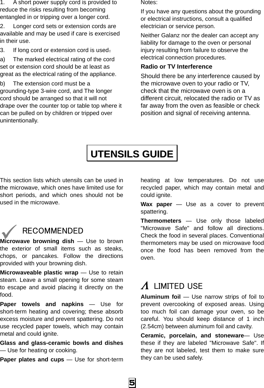   5 1.  A short power supply cord is provided to reduce the risks resulting from becoming entangled in or tripping over a longer cord. 2.  Longer cord sets or extension cords are available and may be used if care is exercised in their use. 3.  If long cord or extension cord is used： a)  The marked electrical rating of the cord set or extension cord should be at least as great as the electrical rating of the appliance. b)  The extension cord must be a grounding-type 3-wire cord, and The longer cord should be arranged so that it will not drape over the counter top or table top where it can be pulled on by children or tripped over unintentionally. Notes:  If you have any questions about the grounding or electrical instructions, consult a qualified electrician or service person. Neither Galanz nor the dealer can accept any liability for damage to the oven or personal injury resulting from failure to observe the electrical connection procedures. Radio or TV Interference Should there be any interference caused by the microwave oven to your radio or TV, check that the microwave oven is on a different circuit, relocated the radio or TV as far away from the oven as feasible or check position and signal of receiving antenna.   This section lists which utensils can be used in the microwave, which ones have limited use for short periods, and which ones should not be used in the microwave.   9 RECOMMENDED Microwave browning dish — Use to brown the exterior of small items such as steaks, chops, or pancakes. Follow the directions provided with your browning dish. Microwaveable plastic wrap — Use to retain steam. Leave a small opening for some steam to escape and avoid placing it directly on the food. Paper towels and napkins — Use for short-term heating and covering; these absorb excess moisture and prevent spattering. Do not use recycled paper towels, which may contain metal and could ignite. Glass and glass-ceramic bowls and dishes — Use for heating or cooking. Paper plates and cups — Use for short-term heating at low temperatures. Do not use recycled paper, which may contain metal and could ignite. Wax paper — Use as a cover to prevent spattering. Thermometers — Use only those labeled &quot;Microwave Safe&quot; and follow all directions. Check the food in several places. Conventional thermometers may be used on microwave food once the food has been removed from the oven.   Λ LIMITED USE Aluminum foil — Use narrow strips of foil to prevent overcooking of exposed areas. Using too much foil can damage your oven, so be careful. You should keep distance of 1 inch (2.54cm) between aluminum foil and cavity. Ceramic, porcelain, and stoneware— Use these if they are labeled &quot;Microwave Safe&quot;. If they are not labeled, test them to make sure they can be used safely.   UUTTEENNSSIILLSS  GGUUIIDDEE  