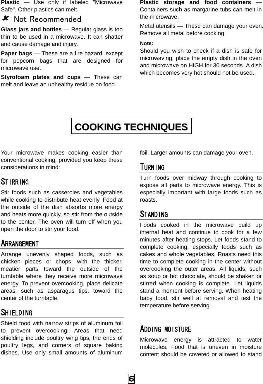   6 Plastic — Use only if labeled &quot;Microwave Safe&quot;. Other plastics can melt. 8 Not Recommended Glass jars and bottles — Regular glass is too thin to be used in a microwave. It can shatter and cause damage and injury. Paper bags — These are a fire hazard, except for popcorn bags that are designed for microwave use. Styrofoam plates and cups — These can melt and leave an unhealthy residue on food. Plastic storage and food containers — Containers such as margarine tubs can melt in the microwave. Metal utensils — These can damage your oven. Remove all metal before cooking. Note:  Should you wish to check if a dish is safe for microwaving, place the empty dish in the oven and microwave on HIGH for 30 seconds. A dish which becomes very hot should not be used.    Your microwave makes cooking easier than conventional cooking, provided you keep these considerations in mind: STIRRING  Stir foods such as casseroles and vegetables while cooking to distribute heat evenly. Food at the outside of the dish absorbs more energy and heats more quickly, so stir from the outside to the center. The oven will turn off when you open the door to stir your food. ARRANGEMENT  Arrange unevenly shaped foods, such as chicken pieces or chops, with the thicker, meatier parts toward the outside of the turntable where they receive more microwave energy. To prevent overcooking, place delicate areas, such as asparagus tips, toward the center of the turntable. SHIELDING  Shield food with narrow strips of aluminum foil to prevent overcooking. Areas that need shielding include poultry wing tips, the ends of poultry legs, and corners of square baking dishes. Use only small amounts of aluminum foil. Larger amounts can damage your oven. TURNING  Turn foods over midway through cooking to expose all parts to microwave energy. This is especially important with large foods such as roasts. STANDING  Foods cooked in the microwave build up internal heat and continue to cook for a few minutes after heating stops. Let foods stand to complete cooking, especially foods such as cakes and whole vegetables. Roasts need this time to complete cooking in the center without overcooking the outer areas. All liquids, such as soup or hot chocolate, should be shaken or stirred when cooking is complete. Let liquids stand a moment before serving. When heating baby food, stir well at removal and test the temperature before serving.  ADDING MOISTURE Microwave energy is attracted to water molecules. Food that is uneven in moisture content should be covered or allowed to stand CCOOOOKKIINNGG  TTEECCHHNNIIQQUUEESS  