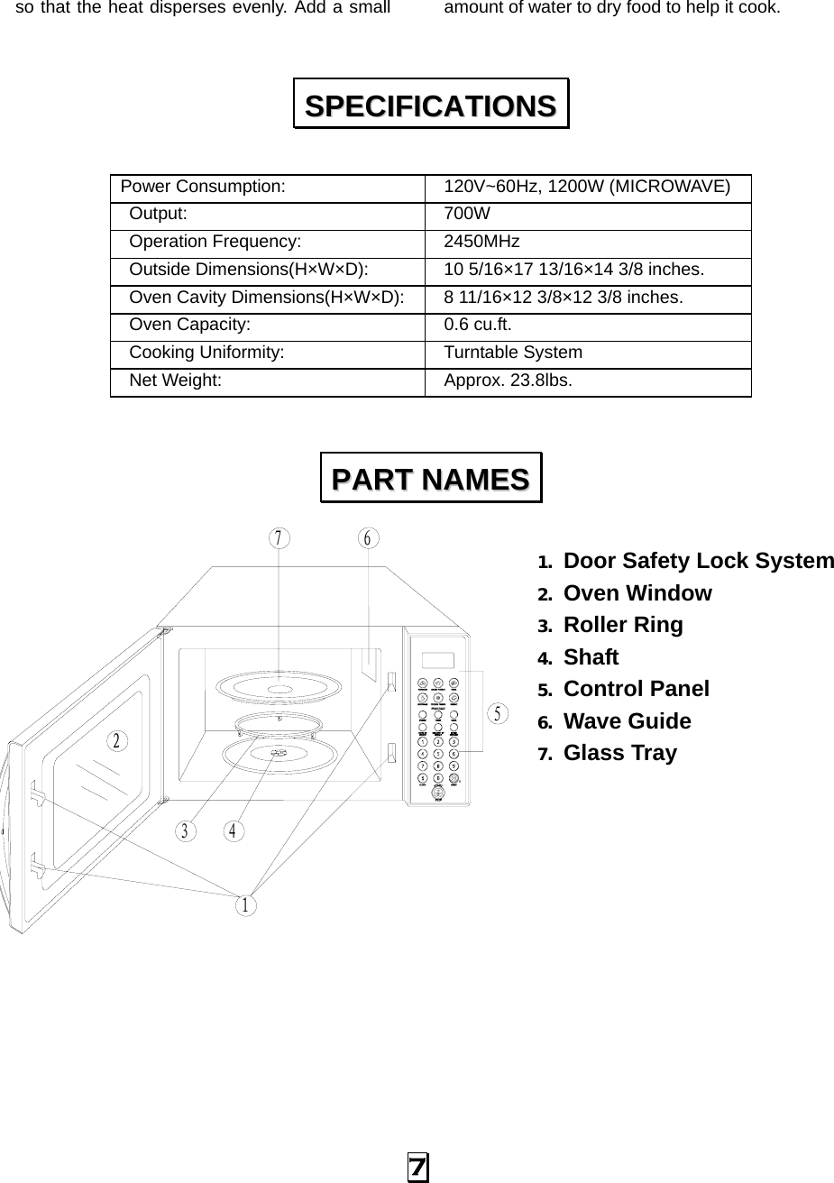   7 so that the heat disperses evenly. Add a small  amount of water to dry food to help it cook.  Power Consumption:    120V~60Hz, 1200W (MICROWAVE)  Output:   700W  Operation Frequency:   2450MHz  Outside Dimensions(H×W×D):    10 5/16×17 13/16×14 3/8 inches.   Oven Cavity Dimensions(H×W×D):    8 11/16×12 3/8×12 3/8 inches.  Oven Capacity:    0.6 cu.ft.  Cooking Uniformity:    Turntable System  Net Weight:    Approx. 23.8lbs.   1. Door Safety Lock System 2. Oven Window 3. Roller Ring   4. Shaft 5. Control Panel 6. Wave Guide 7. Glass Tray             SSPPEECCIIFFIICCAATTIIOONNSS  PPAARRTT  NNAAMMEESS  5674132