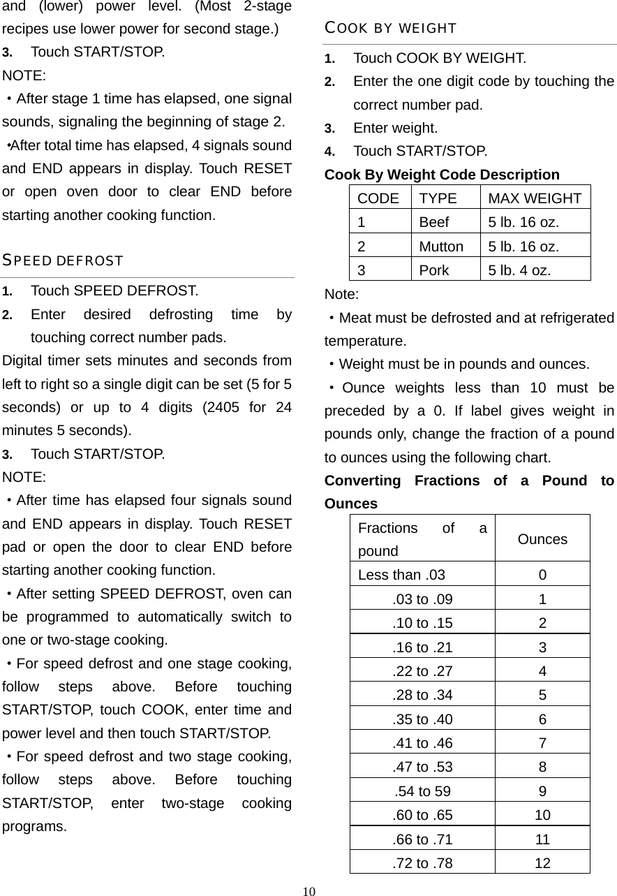  10and (lower) power level. (Most 2-stage recipes use lower power for second stage.)   3.  Touch START/STOP.   NOTE:  ·After stage 1 time has elapsed, one signal sounds, signaling the beginning of stage 2.   ·After total time has elapsed, 4 signals sound and END appears in display. Touch RESET or open oven door to clear END before starting another cooking function. SPEED DEFROST 1.  Touch SPEED DEFROST. 2.  Enter desired defrosting time by touching correct number pads.   Digital timer sets minutes and seconds from left to right so a single digit can be set (5 for 5 seconds) or up to 4 digits (2405 for 24 minutes 5 seconds).   3.  Touch START/STOP. NOTE:  ·After time has elapsed four signals sound and END appears in display. Touch RESET pad or open the door to clear END before starting another cooking function. ·After setting SPEED DEFROST, oven can be programmed to automatically switch to one or two-stage cooking. ·For speed defrost and one stage cooking, follow steps above. Before touching START/STOP, touch COOK, enter time and power level and then touch START/STOP. ·For speed defrost and two stage cooking, follow steps above. Before touching START/STOP, enter two-stage cooking programs. COOK BY WEIGHT 1.  Touch COOK BY WEIGHT. 2.  Enter the one digit code by touching the correct number pad. 3.  Enter weight. 4.  Touch START/STOP. Cook By Weight Code Description CODE TYPE MAX WEIGHT1  Beef  5 lb. 16 oz. 2  Mutton  5 lb. 16 oz. 3  Pork  5 lb. 4 oz. Note: ·Meat must be defrosted and at refrigerated temperature. ·Weight must be in pounds and ounces.   ·Ounce weights less than 10 must be preceded by a 0. If label gives weight in pounds only, change the fraction of a pound to ounces using the following chart. Converting Fractions of a Pound to Ounces Fractions of a pound  Ounces Less than .03  0 .03 to .09  1 .10 to .15  2 .16 to .21  3 .22 to .27  4 .28 to .34  5 .35 to .40  6 .41 to .46  7 .47 to .53  8 .54 to 59  9 .60 to .65  10 .66 to .71  11 .72 to .78  12 