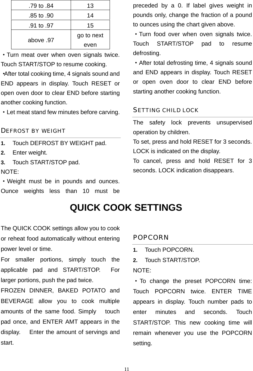  11.79 to .84  13 .85 to .90  14 .91 to .97  15 above .97  go to next even ·Turn meat over when oven signals twice. Touch START/STOP to resume cooking. ·After total cooking time, 4 signals sound and END appears in display. Touch RESET or open oven door to clear END before starting another cooking function.   ·Let meat stand few minutes before carving. DEFROST BY WEIGHT 1.  Touch DEFROST BY WEIGHT pad. 2.  Enter weight. 3.  Touch START/STOP pad. NOTE: ·Weight must be in pounds and ounces. Ounce weights less than 10 must be preceded by a 0. If label gives weight in pounds only, change the fraction of a pound to ounces using the chart given above. ·Turn food over when oven signals twice. Touch START/STOP pad to resume defrosting. ·After total defrosting time, 4 signals sound and END appears in display. Touch RESET or open oven door to clear END before starting another cooking function.   SETTING CHILD LOCK The safety lock prevents unsupervised operation by children.   To set, press and hold RESET for 3 seconds. LOCK is indicated on the display. To cancel, press and hold RESET for 3 seconds. LOCK indication disappears. QUICK COOK SETTINGS The QUICK COOK settings allow you to cook or reheat food automatically without entering power level or time.   For smaller portions, simply touch the applicable pad and START/STOP.  For larger portions, push the pad twice. FROZEN DINNER, BAKED POTATO and BEVERAGE allow you to cook multiple amounts of the same food. Simply   touch pad once, and ENTER AMT appears in the display.   Enter the amount of servings and start. POPCORN 1.  Touch POPCORN.   2.  Touch START/STOP.   NOTE: ·To change the preset POPCORN time: Touch POPCORN twice. ENTER TIME appears in display. Touch number pads to enter minutes and seconds. Touch START/STOP. This new cooking time will remain whenever you use the POPCORN setting. 