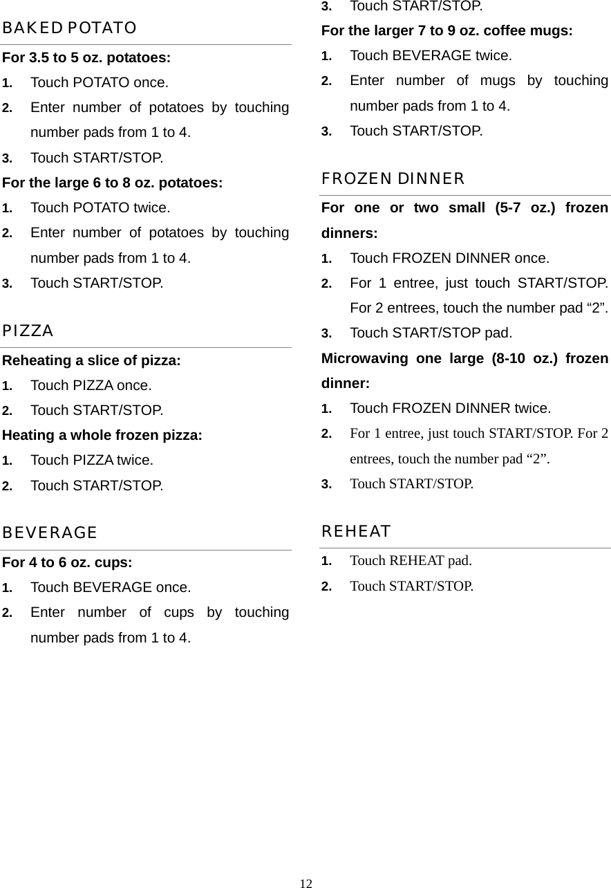  12BAKED POTATO For 3.5 to 5 oz. potatoes:   1.  Touch POTATO once.   2.  Enter number of potatoes by touching number pads from 1 to 4.   3.  Touch START/STOP. For the large 6 to 8 oz. potatoes:   1.  Touch POTATO twice.   2.  Enter number of potatoes by touching number pads from 1 to 4.   3.  Touch START/STOP.   PIZZA Reheating a slice of pizza:   1.  Touch PIZZA once.   2.  Touch START/STOP. Heating a whole frozen pizza:   1.  Touch PIZZA twice.   2.  Touch START/STOP. BEVERAGE For 4 to 6 oz. cups: 1.  Touch BEVERAGE once.   2.  Enter number of cups by touching number pads from 1 to 4. 3.  Touch START/STOP. For the larger 7 to 9 oz. coffee mugs:           1.  Touch BEVERAGE twice.   2.  Enter number of mugs by touching number pads from 1 to 4.   3.  Touch START/STOP. FROZEN DINNER For one or two small (5-7 oz.) frozen dinners: 1.  Touch FROZEN DINNER once. 2.  For 1 entree, just touch START/STOP. For 2 entrees, touch the number pad “2”.   3.  Touch START/STOP pad. Microwaving one large (8-10 oz.) frozen dinner:  1.  Touch FROZEN DINNER twice. 2.  For 1 entree, just touch START/STOP. For 2 entrees, touch the number pad “2”.   3.  Touch START/STOP. REHEAT 1.  Touch REHEAT pad.   2.  Touch START/STOP.     