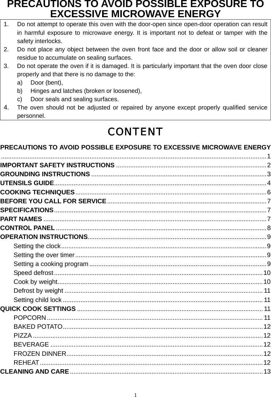  1PRECAUTIONS TO AVOID POSSIBLE EXPOSURE TO EXCESSIVE MICROWAVE ENERGY 1.  Do not attempt to operate this oven with the door-open since open-door operation can result in harmful exposure to microwave energy. It is important not to defeat or tamper with the safety interlocks. 2.  Do not place any object between the oven front face and the door or allow soil or cleaner residue to accumulate on sealing surfaces. 3.  Do not operate the oven if it is damaged. It is particularly important that the oven door close properly and that there is no damage to the: a) Door (bent),  b)  Hinges and latches (broken or loosened), c)  Door seals and sealing surfaces. 4.  The oven should not be adjusted or repaired by anyone except properly qualified service personnel. CONTENT PRECAUTIONS TO AVOID POSSIBLE EXPOSURE TO EXCESSIVE MICROWAVE ENERGY......................................................................................................................................................1 IMPORTANT SAFETY INSTRUCTIONS .....................................................................................2 GROUNDING INSTRUCTIONS ...................................................................................................3 UTENSILS GUIDE........................................................................................................................4 COOKING TECHNIQUES............................................................................................................6 BEFORE YOU CALL FOR SERVICE..........................................................................................7 SPECIFICATIONS........................................................................................................................7 PART NAMES ..............................................................................................................................7 CONTROL PANEL.......................................................................................................................8 OPERATION INSTRUCTIONS.....................................................................................................9 Setting the clock....................................................................................................................9 Setting the over timer............................................................................................................9 Setting a cooking program ....................................................................................................9 Speed defrost......................................................................................................................10 Cook by weight....................................................................................................................10 Defrost by weight ................................................................................................................ 11 Setting child lock ................................................................................................................. 11 QUICK COOK SETTINGS ......................................................................................................... 11 POPCORN.......................................................................................................................... 11 BAKED POTATO.................................................................................................................12 PIZZA ..................................................................................................................................12 BEVERAGE ........................................................................................................................12 FROZEN DINNER...............................................................................................................12 REHEAT..............................................................................................................................12 CLEANING AND CARE.............................................................................................................13  