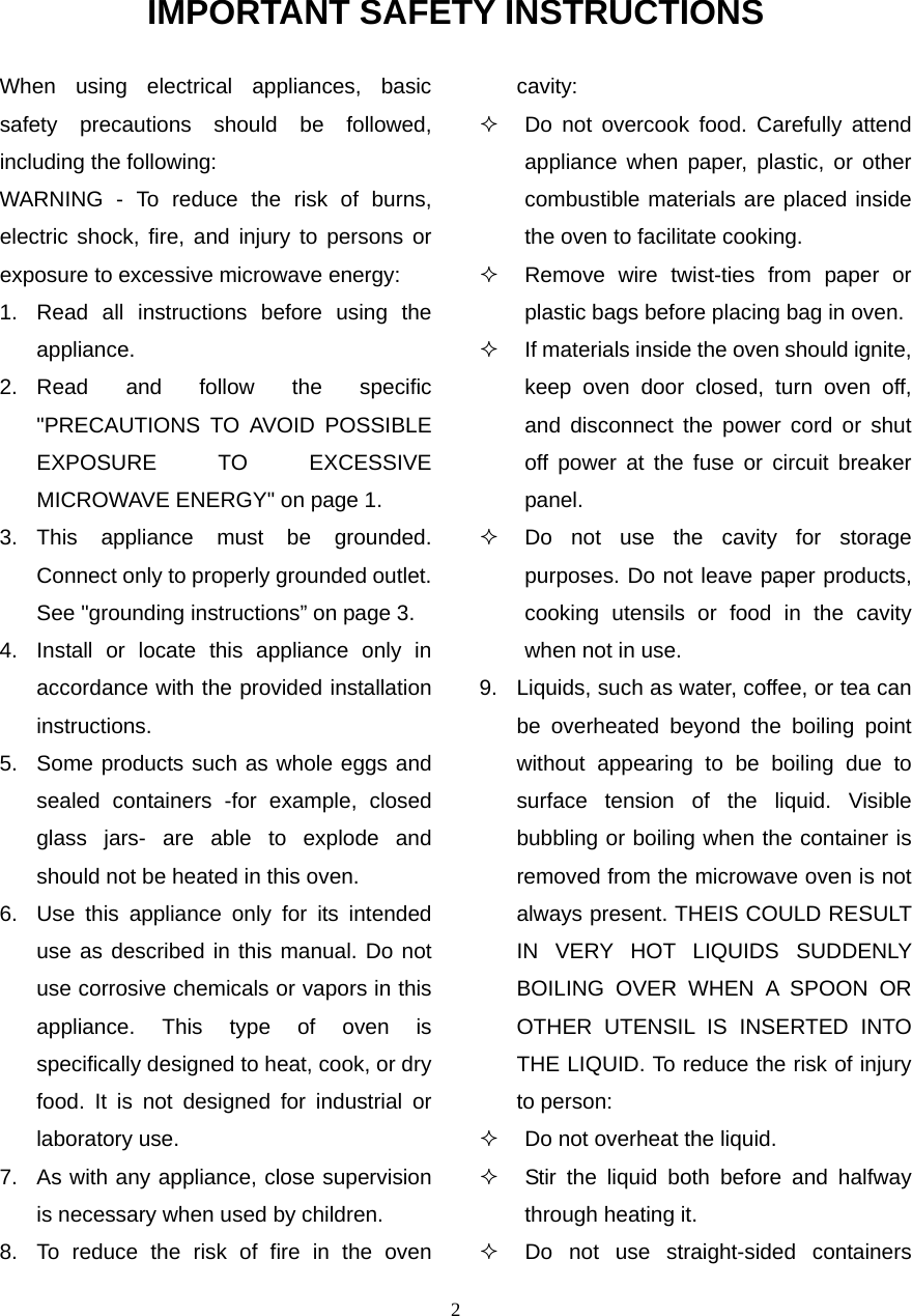 2 IMPORTANT SAFETY INSTRUCTIONS When using electrical appliances, basic safety precautions should be followed, including the following: WARNING - To reduce the risk of burns, electric shock, fire, and injury to persons or exposure to excessive microwave energy: 1.  Read all instructions before using the appliance. 2. Read and follow the specific &quot;PRECAUTIONS TO AVOID POSSIBLE EXPOSURE TO EXCESSIVE MICROWAVE ENERGY&quot; on page 1.   3. This appliance must be grounded. Connect only to properly grounded outlet. See &quot;grounding instructions” on page 3. 4.  Install or locate this appliance only in accordance with the provided installation instructions.  5.  Some products such as whole eggs and sealed containers -for example, closed glass jars- are able to explode and should not be heated in this oven. 6.  Use this appliance only for its intended use as described in this manual. Do not use corrosive chemicals or vapors in this appliance. This type of oven is specifically designed to heat, cook, or dry food. It is not designed for industrial or laboratory use. 7.  As with any appliance, close supervision is necessary when used by children. 8.  To reduce the risk of fire in the oven cavity:    Do not overcook food. Carefully attend appliance when paper, plastic, or other combustible materials are placed inside the oven to facilitate cooking.   Remove wire twist-ties from paper or plastic bags before placing bag in oven.   If materials inside the oven should ignite, keep oven door closed, turn oven off, and disconnect the power cord or shut off power at the fuse or circuit breaker panel.   Do not use the cavity for storage purposes. Do not leave paper products, cooking utensils or food in the cavity when not in use. 9.  Liquids, such as water, coffee, or tea can be overheated beyond the boiling point without appearing to be boiling due to surface tension of the liquid. Visible bubbling or boiling when the container is removed from the microwave oven is not always present. THEIS COULD RESULT IN VERY HOT LIQUIDS SUDDENLY BOILING OVER WHEN A SPOON OR OTHER UTENSIL IS INSERTED INTO THE LIQUID. To reduce the risk of injury to person:     Do not overheat the liquid.   Stir the liquid both before and halfway through heating it.   Do not use straight-sided containers 