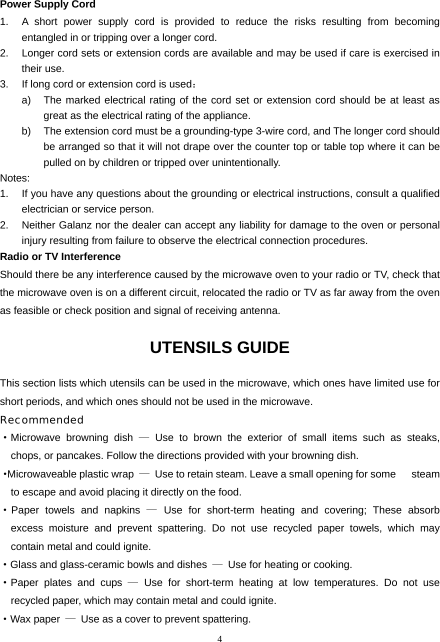  4Power Supply Cord 1.  A short power supply cord is provided to reduce the risks resulting from becoming entangled in or tripping over a longer cord. 2.  Longer cord sets or extension cords are available and may be used if care is exercised in their use. 3.  If long cord or extension cord is used： a)  The marked electrical rating of the cord set or extension cord should be at least as great as the electrical rating of the appliance. b)  The extension cord must be a grounding-type 3-wire cord, and The longer cord should be arranged so that it will not drape over the counter top or table top where it can be pulled on by children or tripped over unintentionally. Notes:  1.  If you have any questions about the grounding or electrical instructions, consult a qualified electrician or service person. 2. Neither Galanz nor the dealer can accept any liability for damage to the oven or personal injury resulting from failure to observe the electrical connection procedures. Radio or TV Interference Should there be any interference caused by the microwave oven to your radio or TV, check that the microwave oven is on a different circuit, relocated the radio or TV as far away from the oven as feasible or check position and signal of receiving antenna. UTENSILS GUIDE This section lists which utensils can be used in the microwave, which ones have limited use for short periods, and which ones should not be used in the microwave. Recommended ·Microwave browning dish — Use to brown the exterior of small items such as steaks,   chops, or pancakes. Follow the directions provided with your browning dish. · Microwaveable plastic wrap  —  Use to retain steam. Leave a small opening for some      steam to escape and avoid placing it directly on the food. ·Paper towels and napkins — Use for short-term heating and covering; These absorb   excess moisture and prevent spattering. Do not use recycled paper towels, which may   contain metal and could ignite. ·Glass and glass-ceramic bowls and dishes  —  Use for heating or cooking. ·Paper plates and cups — Use for short-term heating at low temperatures. Do not use   recycled paper, which may contain metal and could ignite. ·Wax paper  —  Use as a cover to prevent spattering. 