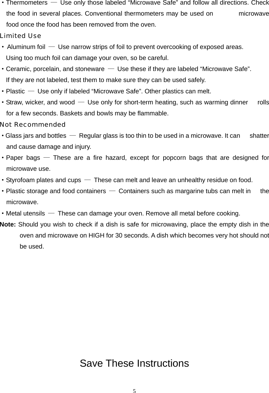  5·Thermometers  —  Use only those labeled “Microwave Safe” and follow all directions. Check the food in several places. Conventional thermometers may be used on        microwave food once the food has been removed from the oven. Limited Use · Aluminum foil  —  Use narrow strips of foil to prevent overcooking of exposed areas.       Using too much foil can damage your oven, so be careful. ·Ceramic, porcelain, and stoneware  —  Use these if they are labeled “Microwave Safe”.     If they are not labeled, test them to make sure they can be used safely.   ·Plastic  —  Use only if labeled “Microwave Safe”. Other plastics can melt. ·Straw, wicker, and wood  —  Use only for short-term heating, such as warming dinner      rolls for a few seconds. Baskets and bowls may be flammable. Not Recommended ·Glass jars and bottles  —  Regular glass is too thin to be used in a microwave. It can      shatter and cause damage and injury. ·Paper bags — These are a fire hazard, except for popcorn bags that are designed for   microwave use. ·Styrofoam plates and cups  —  These can melt and leave an unhealthy residue on food. ·Plastic storage and food containers  —  Containers such as margarine tubs can melt in      the microwave. ·Metal utensils  —  These can damage your oven. Remove all metal before cooking. Note: Should you wish to check if a dish is safe for microwaving, place the empty dish in the oven and microwave on HIGH for 30 seconds. A dish which becomes very hot should not be used.          Save These Instructions 