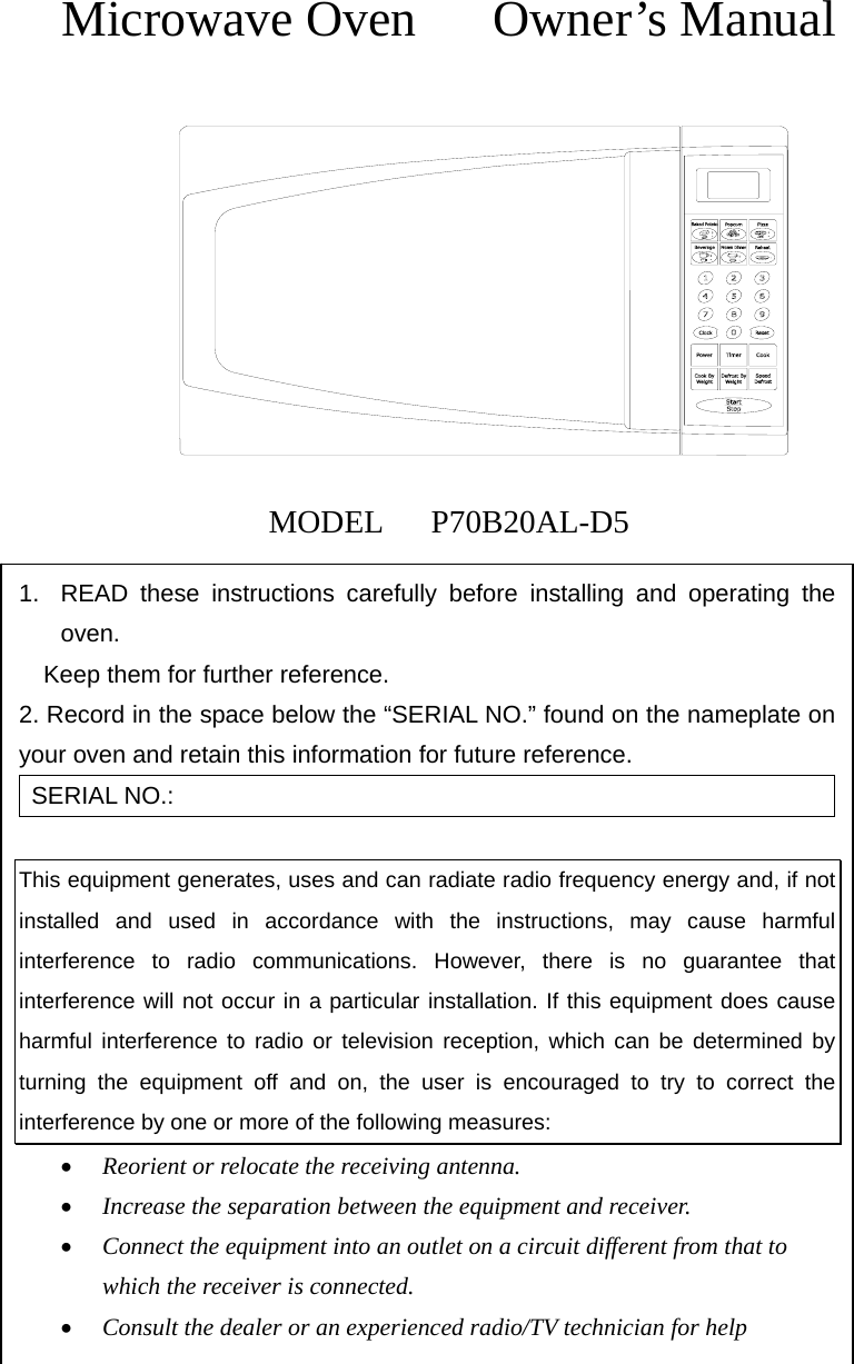  Microwave Oven   Owner’s Manual            MODEL   P70B20AL-D5 1.  READ these instructions carefully before installing and operating the oven.         Keep them for further reference. 2. Record in the space below the “SERIAL NO.” found on the nameplate on     your oven and retain this information for future reference. SERIAL NO.:  This equipment generates, uses and can radiate radio frequency energy and, if not installed and used in accordance with the instructions, may cause harmful interference to radio communications. However, there is no guarantee that interference will not occur in a particular installation. If this equipment does cause harmful interference to radio or television reception, which can be determined by turning the equipment off and on, the user is encouraged to try to correct the interference by one or more of the following measures: • Reorient or relocate the receiving antenna. • Increase the separation between the equipment and receiver. • Connect the equipment into an outlet on a circuit different from that to which the receiver is connected. • Consult the dealer or an experienced radio/TV technician for help 