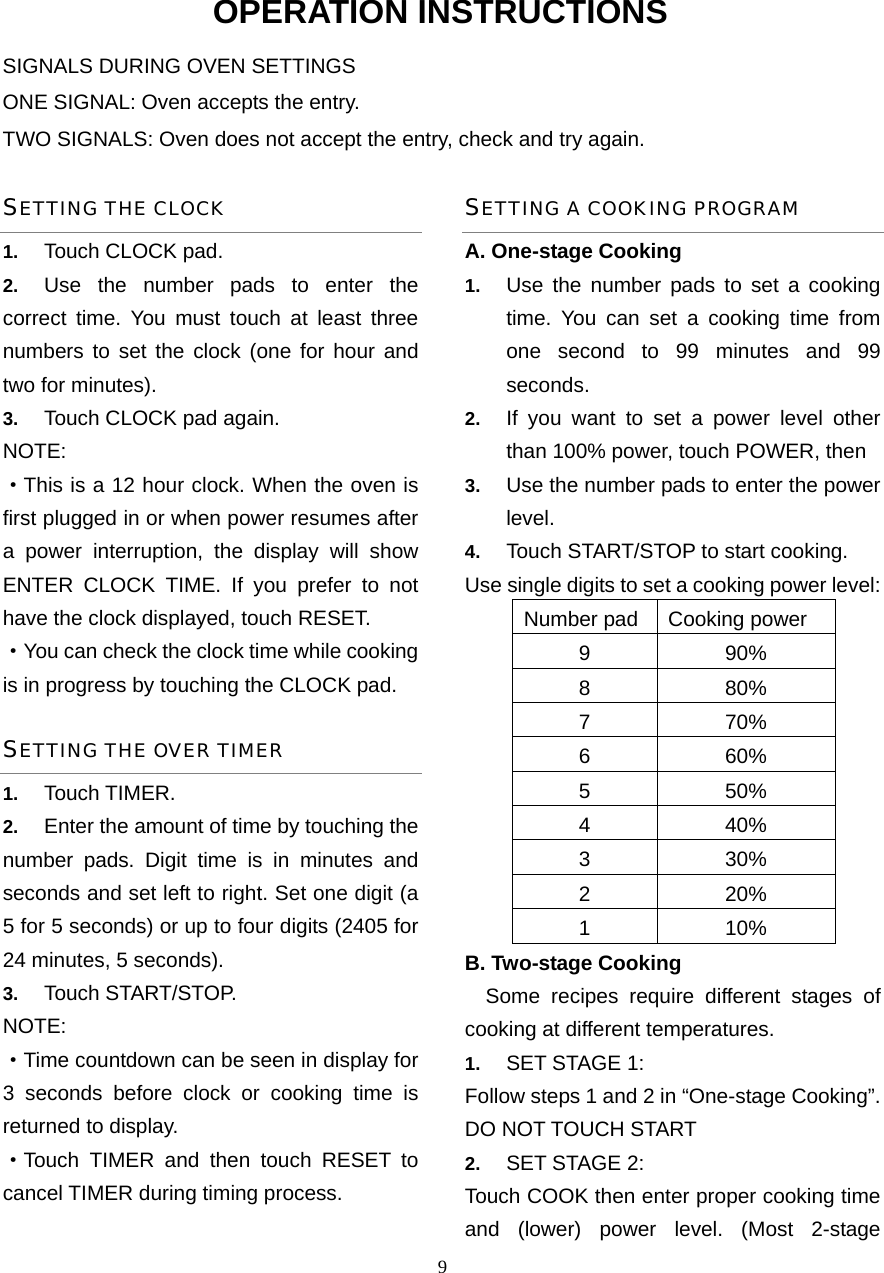  9OPERATION INSTRUCTIONS SIGNALS DURING OVEN SETTINGS ONE SIGNAL: Oven accepts the entry. TWO SIGNALS: Oven does not accept the entry, check and try again. SETTING THE CLOCK 1.  Touch CLOCK pad. 2.  Use the number pads to enter the correct time. You must touch at least three numbers to set the clock (one for hour and two for minutes). 3.  Touch CLOCK pad again. NOTE: ·This is a 12 hour clock. When the oven is first plugged in or when power resumes after a power interruption, the display will show ENTER CLOCK TIME. If you prefer to not have the clock displayed, touch RESET.   ·You can check the clock time while cooking is in progress by touching the CLOCK pad. SETTING THE OVER TIMER 1.  Touch TIMER. 2.  Enter the amount of time by touching the number pads. Digit time is in minutes and seconds and set left to right. Set one digit (a 5 for 5 seconds) or up to four digits (2405 for 24 minutes, 5 seconds). 3.  Touch START/STOP. NOTE:  ·Time countdown can be seen in display for 3 seconds before clock or cooking time is returned to display. ·Touch TIMER and then touch RESET to cancel TIMER during timing process. SETTING A COOKING PROGRAM A. One-stage Cooking 1.  Use the number pads to set a cooking time. You can set a cooking time from one second to 99 minutes and 99 seconds.  2.  If you want to set a power level other than 100% power, touch POWER, then   3.  Use the number pads to enter the power level. 4.  Touch START/STOP to start cooking. Use single digits to set a cooking power level: Number pad Cooking power 9 90% 8 80% 7 70% 6 60% 5 50% 4 40% 3 30% 2 20% 1 10% B. Two-stage Cooking   Some recipes require different stages of   cooking at different temperatures. 1.  SET STAGE 1: Follow steps 1 and 2 in “One-stage Cooking”. DO NOT TOUCH START 2.  SET STAGE 2: Touch COOK then enter proper cooking time and (lower) power level. (Most 2-stage 