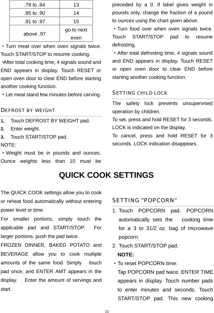  11.79 to .84  13 .85 to .90  14 .91 to .97  15 above .97  go to next even ·Turn meat over when oven signals twice. Touch START/STOP to resume cooking. ·After total cooking time, 4 signals sound and END appears in display. Touch RESET or open oven door to clear END before starting another cooking function.   ·Let meat stand few minutes before carving. DEFROST BY WEIGHT 1.  Touch DEFROST BY WEIGHT pad. 2.  Enter weight. 3.  Touch START/STOP pad. NOTE: ·Weight must be in pounds and ounces. Ounce weights less than 10 must be preceded by a 0. If label gives weight in pounds only, change the fraction of a pound to ounces using the chart given above. ·Turn food over when oven signals twice. Touch START/STOP pad to resume defrosting. ·After total defrosting time, 4 signals sound and END appears in display. Touch RESET or open oven door to clear END before starting another cooking function.   SETTING CHILD LOCK The safety lock prevents unsupervised operation by children.   To set, press and hold RESET for 3 seconds. LOCK is indicated on the display. To cancel, press and hold RESET for 3 seconds. LOCK indication disappears. QUICK COOK SETTINGS The QUICK COOK settings allow you to cook or reheat food automatically without entering power level or time.   For smaller portions, simply touch the applicable pad and START/STOP.  For larger portions, push the pad twice. FROZEN DINNER, BAKED POTATO and BEVERAGE allow you to cook multiple amounts of the same food. Simply   touch pad once, and ENTER AMT appears in the display.   Enter the amount of servings and start. SETTING “POPCORN” 1. Touch POPCORN pad. POPCORN automatically sets the   cooking time for a 3 to 31/2 oz. bag of microwave popcorn. 2. Touch START/STOP pad.     NOTE: ·To reset POPCORN time:   Tap POPCORN pad twice. ENTER TIME appears in display. Touch number pads to enter minutes and seconds. Touch START/STOP pad. This new cooking 