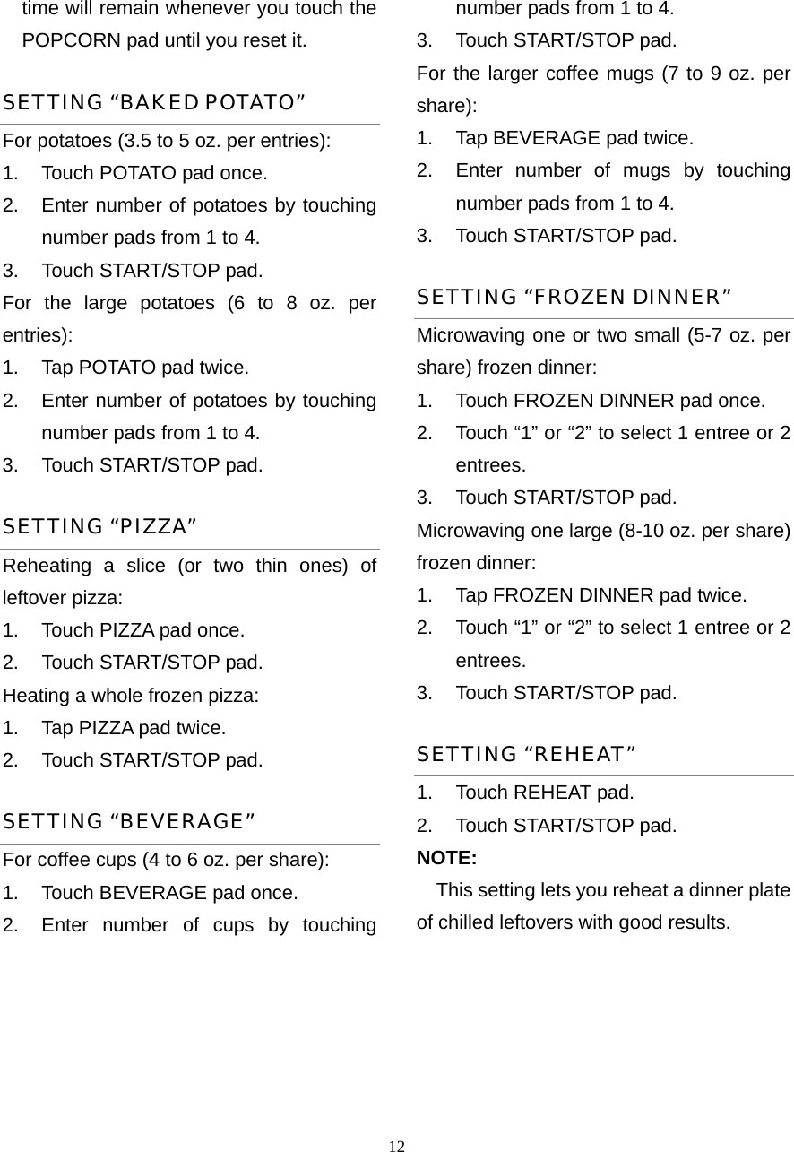  12time will remain whenever you touch the POPCORN pad until you reset it. SETTING “BAKED POTATO” For potatoes (3.5 to 5 oz. per entries):   1.  Touch POTATO pad once.   2.  Enter number of potatoes by touching number pads from 1 to 4.   3.  Touch START/STOP pad. For the large potatoes (6 to 8 oz. per entries):  1.  Tap POTATO pad twice.   2.  Enter number of potatoes by touching number pads from 1 to 4.   3.  Touch START/STOP pad.   SETTING “PIZZA” Reheating a slice (or two thin ones) of leftover pizza:   1.  Touch PIZZA pad once.   2.  Touch START/STOP pad. Heating a whole frozen pizza:   1.  Tap PIZZA pad twice.   2.  Touch START/STOP pad. SETTING “BEVERAGE” For coffee cups (4 to 6 oz. per share): 1.  Touch BEVERAGE pad once.   2.  Enter number of cups by touching number pads from 1 to 4.   3.  Touch START/STOP pad. For the larger coffee mugs (7 to 9 oz. per share):  1.  Tap BEVERAGE pad twice.   2.  Enter number of mugs by touching   number pads from 1 to 4.   3.  Touch START/STOP pad. SETTING “FROZEN DINNER” Microwaving one or two small (5-7 oz. per share) frozen dinner: 1.  Touch FROZEN DINNER pad once. 2.  Touch “1” or “2” to select 1 entree or 2 entrees. 3.  Touch START/STOP pad. Microwaving one large (8-10 oz. per share) frozen dinner:   1.  Tap FROZEN DINNER pad twice. 2.  Touch “1” or “2” to select 1 entree or 2 entrees. 3.  Touch START/STOP pad. SETTING “REHEAT” 1.  Touch REHEAT pad.   2.  Touch START/STOP pad.   NOTE: This setting lets you reheat a dinner plate of chilled leftovers with good results.     