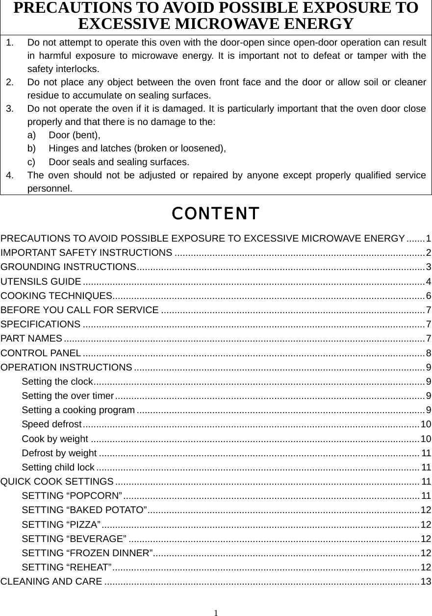  1 PRECAUTIONS TO AVOID POSSIBLE EXPOSURE TO EXCESSIVE MICROWAVE ENERGY 1.  Do not attempt to operate this oven with the door-open since open-door operation can result in harmful exposure to microwave energy. It is important not to defeat or tamper with the safety interlocks. 2.  Do not place any object between the oven front face and the door or allow soil or cleaner residue to accumulate on sealing surfaces. 3.  Do not operate the oven if it is damaged. It is particularly important that the oven door close properly and that there is no damage to the: a) Door (bent),  b)  Hinges and latches (broken or loosened), c)  Door seals and sealing surfaces. 4.  The oven should not be adjusted or repaired by anyone except properly qualified service personnel. CONTENT PRECAUTIONS TO AVOID POSSIBLE EXPOSURE TO EXCESSIVE MICROWAVE ENERGY .......1 IMPORTANT SAFETY INSTRUCTIONS .............................................................................................2 GROUNDING INSTRUCTIONS...........................................................................................................3 UTENSILS GUIDE ...............................................................................................................................4 COOKING TECHNIQUES....................................................................................................................6 BEFORE YOU CALL FOR SERVICE ..................................................................................................7 SPECIFICATIONS ...............................................................................................................................7 PART NAMES......................................................................................................................................7 CONTROL PANEL ...............................................................................................................................8 OPERATION INSTRUCTIONS ............................................................................................................9 Setting the clock...........................................................................................................................9 Setting the over timer...................................................................................................................9 Setting a cooking program ...........................................................................................................9 Speed defrost.............................................................................................................................10 Cook by weight ..........................................................................................................................10 Defrost by weight ....................................................................................................................... 11 Setting child lock ........................................................................................................................11 QUICK COOK SETTINGS .................................................................................................................11 SETTING “POPCORN”..............................................................................................................11 SETTING “BAKED POTATO”.....................................................................................................12 SETTING “PIZZA”......................................................................................................................12 SETTING “BEVERAGE” ............................................................................................................12 SETTING “FROZEN DINNER”...................................................................................................12 SETTING “REHEAT”..................................................................................................................12 CLEANING AND CARE .....................................................................................................................13  