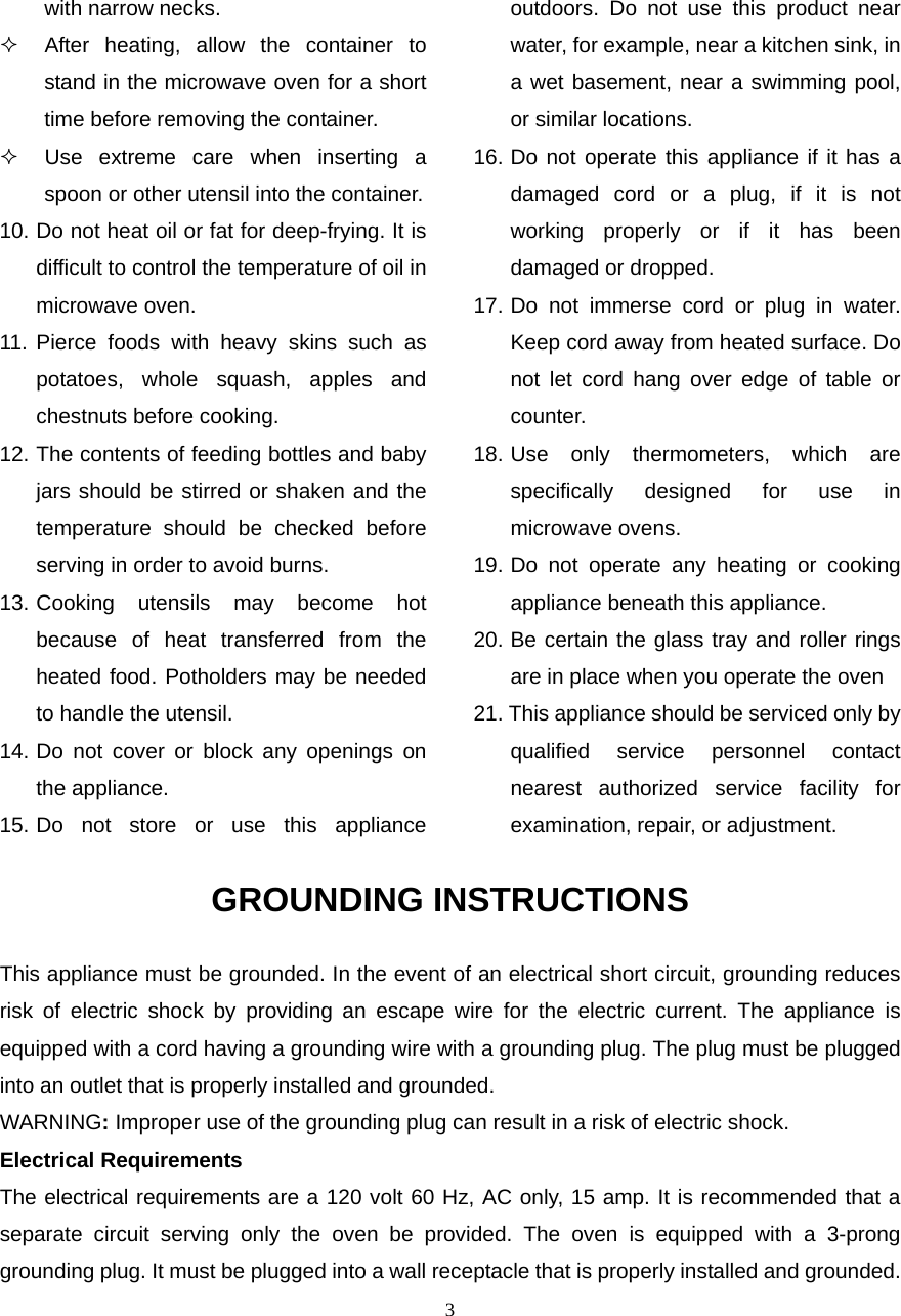  3with narrow necks.   After heating, allow the container to stand in the microwave oven for a short time before removing the container.   Use extreme care when inserting a spoon or other utensil into the container. 10. Do not heat oil or fat for deep-frying. It is difficult to control the temperature of oil in microwave oven. 11. Pierce foods with heavy skins such as potatoes, whole squash, apples and chestnuts before cooking. 12. The contents of feeding bottles and baby jars should be stirred or shaken and the temperature should be checked before serving in order to avoid burns. 13. Cooking utensils may become hot because of heat transferred from the heated food. Potholders may be needed to handle the utensil. 14. Do not cover or block any openings on the appliance. 15. Do not store or use this appliance outdoors. Do not use this product near water, for example, near a kitchen sink, in a wet basement, near a swimming pool, or similar locations. 16. Do not operate this appliance if it has a damaged cord or a plug, if it is not working properly or if it has been damaged or dropped. 17. Do not immerse cord or plug in water. Keep cord away from heated surface. Do not let cord hang over edge of table or counter. 18. Use only thermometers, which are specifically designed for use in microwave ovens. 19. Do not operate any heating or cooking appliance beneath this appliance. 20. Be certain the glass tray and roller rings are in place when you operate the oven 21. This appliance should be serviced only by qualified service personnel contact nearest authorized service facility for examination, repair, or adjustment. GROUNDING INSTRUCTIONS This appliance must be grounded. In the event of an electrical short circuit, grounding reduces risk of electric shock by providing an escape wire for the electric current. The appliance is equipped with a cord having a grounding wire with a grounding plug. The plug must be plugged into an outlet that is properly installed and grounded. WARNING: Improper use of the grounding plug can result in a risk of electric shock. Electrical Requirements The electrical requirements are a 120 volt 60 Hz, AC only, 15 amp. It is recommended that a separate circuit serving only the oven be provided. The oven is equipped with a 3-prong grounding plug. It must be plugged into a wall receptacle that is properly installed and grounded.   