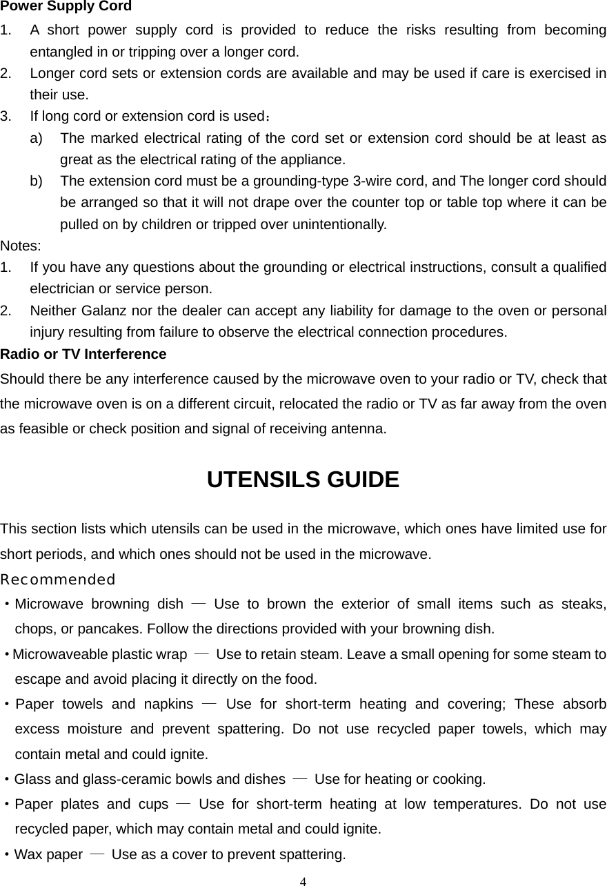  4Power Supply Cord 1.  A short power supply cord is provided to reduce the risks resulting from becoming entangled in or tripping over a longer cord. 2.  Longer cord sets or extension cords are available and may be used if care is exercised in their use. 3.  If long cord or extension cord is used： a)  The marked electrical rating of the cord set or extension cord should be at least as great as the electrical rating of the appliance. b)  The extension cord must be a grounding-type 3-wire cord, and The longer cord should be arranged so that it will not drape over the counter top or table top where it can be pulled on by children or tripped over unintentionally. Notes:  1.  If you have any questions about the grounding or electrical instructions, consult a qualified electrician or service person. 2. Neither Galanz nor the dealer can accept any liability for damage to the oven or personal injury resulting from failure to observe the electrical connection procedures. Radio or TV Interference Should there be any interference caused by the microwave oven to your radio or TV, check that the microwave oven is on a different circuit, relocated the radio or TV as far away from the oven as feasible or check position and signal of receiving antenna. UTENSILS GUIDE This section lists which utensils can be used in the microwave, which ones have limited use for short periods, and which ones should not be used in the microwave. Recommended ·Microwave browning dish — Use to brown the exterior of small items such as steaks,   chops, or pancakes. Follow the directions provided with your browning dish. · Microwaveable plastic wrap  —  Use to retain steam. Leave a small opening for some steam to escape and avoid placing it directly on the food. ·Paper towels and napkins — Use for short-term heating and covering; These absorb   excess moisture and prevent spattering. Do not use recycled paper towels, which may   contain metal and could ignite. ·Glass and glass-ceramic bowls and dishes  —  Use for heating or cooking. ·Paper plates and cups — Use for short-term heating at low temperatures. Do not use   recycled paper, which may contain metal and could ignite. ·Wax paper  —  Use as a cover to prevent spattering. 