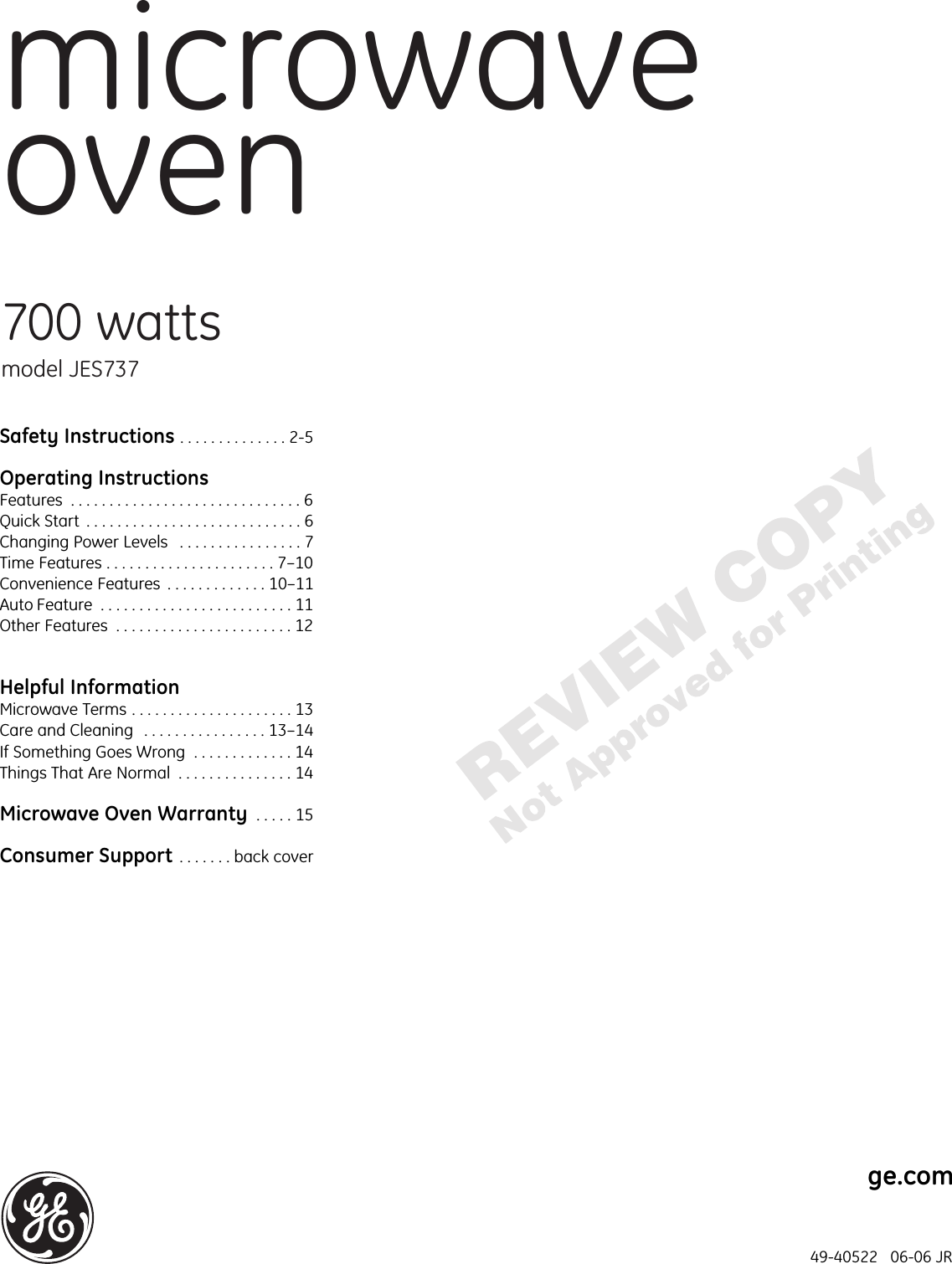 microwaveoven700 wattsmodel JES737ge.comSafety Instructions . . . . . . . . . . . . . . 2-5Operating InstructionsFeatures  . . . . . . . . . . . . . . . . . . . . . . . . . . . . . . 6Quick Start  . . . . . . . . . . . . . . . . . . . . . . . . . . . . 6Changing Power Levels  . . . . . . . . . . . . . . . . 7Time Features . . . . . . . . . . . . . . . . . . . . . . 7–10Convenience Features  . . . . . . . . . . . . . 10–11Auto Feature  . . . . . . . . . . . . . . . . . . . . . . . . . 11Other Features  . . . . . . . . . . . . . . . . . . . . . . . 12Helpful InformationMicrowave Terms . . . . . . . . . . . . . . . . . . . . . 13Care and Cleaning  . . . . . . . . . . . . . . . . 13–14 If Something Goes Wrong  . . . . . . . . . . . . . 14Things That Are Normal  . . . . . . . . . . . . . . . 14Microwave Oven Warranty  . . . . . 15Consumer Support . . . . . . . back cover49-40522   06-06 JR