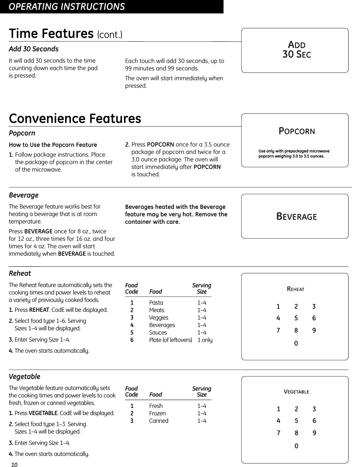 10OPERATING INSTRUCTIONSOPERATING INSTRUCTIONSAdd 30 SecondsIt will add 30 seconds to the timecounting down each time the pad is pressed.Each touch will add 30 seconds, up to 99 minutes and 99 seconds.The oven will start immediately whenpressed.Time Features (cont.)PopcornHow to Use the Popcorn Feature1. Follow package instructions. Place the package of popcorn in the centerof the microwave.2. Press POPCORN once for a 3.5 ouncepackage of popcorn and twice for a 3.0 ounce package. The oven will start immediately after POPCORNis touched.Use only with prepackaged microwavepopcorn weighing 3.0 to 3.5 ounces.BeverageThe Beverage feature works best forheating a beverage that is at roomtemperature.Press BEVERAGE once for 8 oz., twice for 12 oz., three times for 16 oz. and fourtimes for 4 oz. The oven will startimmediately when BEVERAGE is touched.Beverages heated with the Beveragefeature may be very hot. Remove thecontainer with care.ReheatThe Reheat feature automatically sets thecooking times and power levels to reheat a variety of previously cooked foods.1. Press REHEAT. CodE will be displayed.2. Select food type 1–6. Serving Sizes 1–4 will be displayed.3. Enter Serving Size 1–4.4. The oven starts automatically.Food  ServingCode Food Size 1Pasta 1–42Meats 1–43Veggies 1–44Beverages 1–45Sauces 1–46Plate (of leftovers) 1 onlyConvenience FeaturesVegetableThe Vegetable feature automatically setsthe cooking times and power levels to cookfresh, frozen or canned vegetables.1. Press VEGETABLE. CodE will be displayed.2. Select food type 1–3. Serving Sizes 1–4 will be displayed.3. Enter Serving Size 1–4.4. The oven starts automatically.Food  ServingCode Food Size 1Fresh 1–42Frozen 1–43Canned 1–4