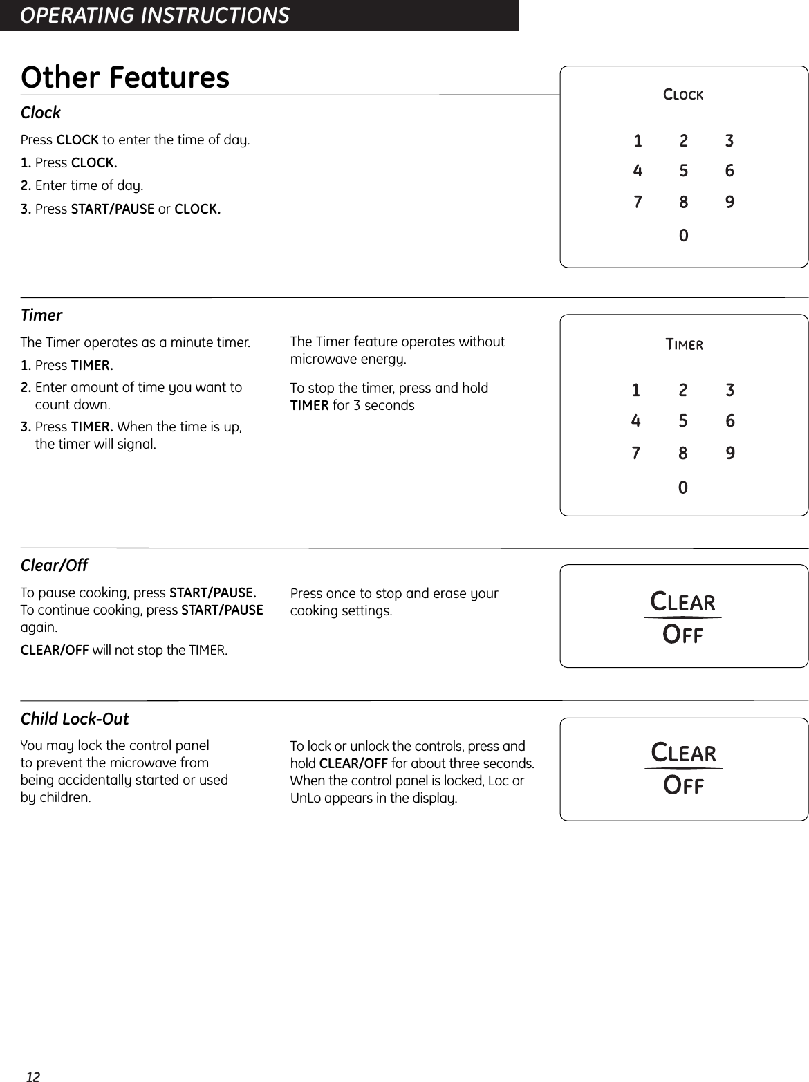 12OPERATING INSTRUCTIONSClockPress CLOCK to enter the time of day.1. Press CLOCK.2. Enter time of day.3. Press START/PAUSE or CLOCK.TimerThe Timer operates as a minute timer.1. Press TIMER.2. Enter amount of time you want tocount down.3. Press TIMER. When the time is up, the timer will signal.The Timer feature operates withoutmicrowave energy.To stop the timer, press and hold TIMER for 3 secondsClear/OffTo pause cooking, press START/PAUSE.To continue cooking, press START/PAUSEagain.CLEAR/OFF will not stop the TIMER.Press once to stop and erase yourcooking settings.Child Lock-OutYou may lock the control panel to prevent the microwave from being accidentally started or used by children.To lock or unlock the controls, press andhold CLEAR/OFF for about three seconds.When the control panel is locked, Loc orUnLo appears in the display.Other Features