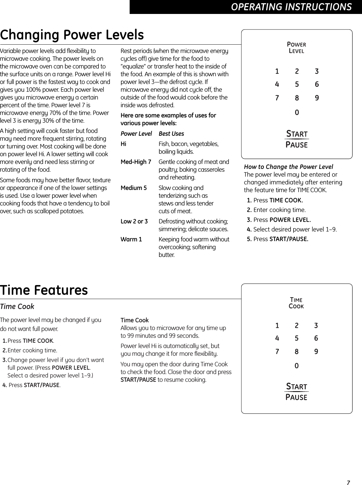 Time CookThe power level may be changed if you do not want full power.1.Press TIME COOK.2.Enter cooking time.3.Change power level if you don’t wantfull power. (Press POWER LEVEL. Select a desired power level 1–9.)4. Press START/PAUSE.Time CookAllows you to microwave for any time upto 99 minutes and 99 seconds. Power level Hi is automatically set, but you may change it for more flexibility. You may open the door during Time Cookto check the food. Close the door and pressSTART/PAUSE to resume cooking.7OPERATING INSTRUCTIONS  Changing Power LevelsVariable power levels add flexibility tomicrowave cooking. The power levels onthe microwave oven can be compared tothe surface units on a range. Power level Hior full power is the fastest way to cook andgives you 100% power. Each power levelgives you microwave energy a certainpercent of the time. Power level 7 ismicrowave energy 70% of the time. Powerlevel 3 is energy 30% of the time.A high setting will cook faster but foodmay need more frequent stirring, rotatingor turning over. Most cooking will be doneon power level Hi. A lower setting will cookmore evenly and need less stirring orrotating of the food. Some foods may have better flavor, textureor appearance if one of the lower settingsis used. Use a lower power level whencooking foods that have a tendency to boilover, such as scalloped potatoes.Rest periods (when the microwave energycycles off) give time for the food to“equalize” or transfer heat to the inside ofthe food. An example of this is shown withpower level 3—the defrost cycle. Ifmicrowave energy did not cycle off, theoutside of the food would cook before theinside was defrosted.Here are some examples of uses forvarious power levels:Power Level Best UsesHi Fish, bacon, vegetables, boiling liquids.Med-High 7 Gentle cooking of meat andpoultry; baking casserolesand reheating.Medium 5 Slow cooking and tenderizing such as stews and less tender cuts of meat.Low 2 or 3 Defrosting without cooking; simmering; delicate sauces.Warm 1 Keeping food warm without overcooking; softening butter.How to Change the Power Level The power level may be entered orchanged immediately after enteringthe feature time for TIME COOK. 1. Press TIME COOK.2. Enter cooking time.3. Press POWER LEVEL.4. Select desired power level 1–9.5. Press START/PAUSE.OPERATING INSTRUCTIONS  Time Features