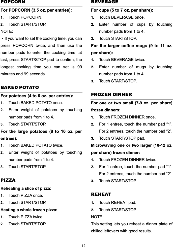 12POPCORN For POPCORN (3.5 oz. per entries):1. Touch POPCORN.   2. Touch START/STOP.   NOTE:gIf you want to set the cooking time, you can press POPCORN twice, and then use the number pads to enter the cooking time, at last, press START/STOP pad to confirm, the longest cooking time you can set is 99 minutes and 99 seconds. BAKED POTATO For potatoes (4 to 6 oz. per entries):1. Touch BAKED POTATO once.   2. Enter weight of potatoes by touching number pads from 1 to 4.   3. Touch START/STOP. For the large potatoes (8 to 10 oz. per entries):1. Touch BAKED POTATO twice.   2. Enter weight of potatoes by touching number pads from 1 to 4.   3. Touch START/STOP.   PIZZA Reheating a slice of pizza:   1. Touch PIZZA once.   2. Touch START/STOP. Heating a whole frozen pizza:   1. Touch PIZZA twice.   2. Touch START/STOP. BEVERAGE For cups (5 to 7 oz. per share):1. Touch BEVERAGE once.   2. Enter number of cups by touching number pads from 1 to 4. 3. Touch START/STOP. For the larger coffee mugs (9 to 11 oz. per share):      1. Touch BEVERAGE twice.   2. Enter number of mugs by touching number pads from 1 to 4.   3. Touch START/STOP. FROZEN DINNER For one or two small (7-9 oz. per share)frozen dinners: 1. Touch FROZEN DINNER once. 2. For 1 entree, touch the number pad “1”. For 2 entrees, touch the number pad “2”.   3. Touch START/STOP pad. Microwaving one or two larger (10-12 oz.per share) frozen dinner:   1. Touch FROZEN DINNER twice. 2. For 1 entree, touch the number pad “1”. For 2 entrees, touch the number pad “2”.   3. Touch START/STOP. REHEAT 1. Touch REHEAT pad.   2. Touch START/STOP.   NOTE:This setting lets you reheat a dinner plate of chilled leftovers with good results. 
