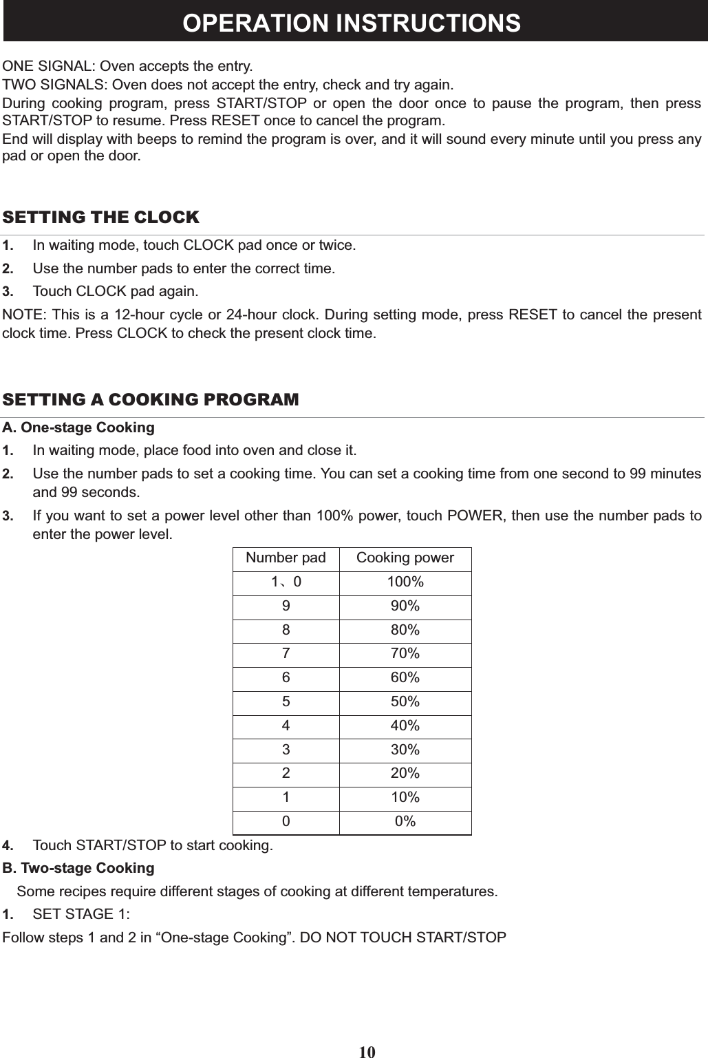 ONE SIGNAL: Oven accepts the entry.TWO SIGNALS: Oven does not accept the entry, check and try again.During cooking program, press START/STOP or open the door once to pause the program, then pressSTART/STOP to resume. Press RESET once to cancel the program.End will display with beeps to remind the program is over, and it will sound every minute until you press anypad or open the door.SETTING THE CLOCK1. In waiting mode, touch CLOCK pad once or twice.2. Use the number pads to enter the correct time.3. Touch CLOCK pad again.NOTE: This is a 12-hour cycle or 24-hour clock. During setting mode, press RESET to cancel the presentclock time. Press CLOCK to check the present clock time.SETTING A COOKING PROGRAMA. One-stage Cooking1. In waiting mode, place food into oven and close it.2. Use the number pads to set a cooking time. You can set a cooking time from one second to 99 minutesand 99 seconds.3. If you want to set a power level other than 100% power, touch POWER, then use the number pads toenter the power level.Number pad Cooking power1ǃ0 100%9 90%8 80%7 70%6 60%5 50%4 40%3 30%2 20%1 10%00%4. Touch START/STOP to start cooking.B. Two-stage CookingSome recipes require different stages of cooking at different temperatures.1. SET STAGE 1:Follow steps 1 and 2 in “One-stage Cooking”. DO NOT TOUCH START/STOP10OPERATION INSTRUCTIONS