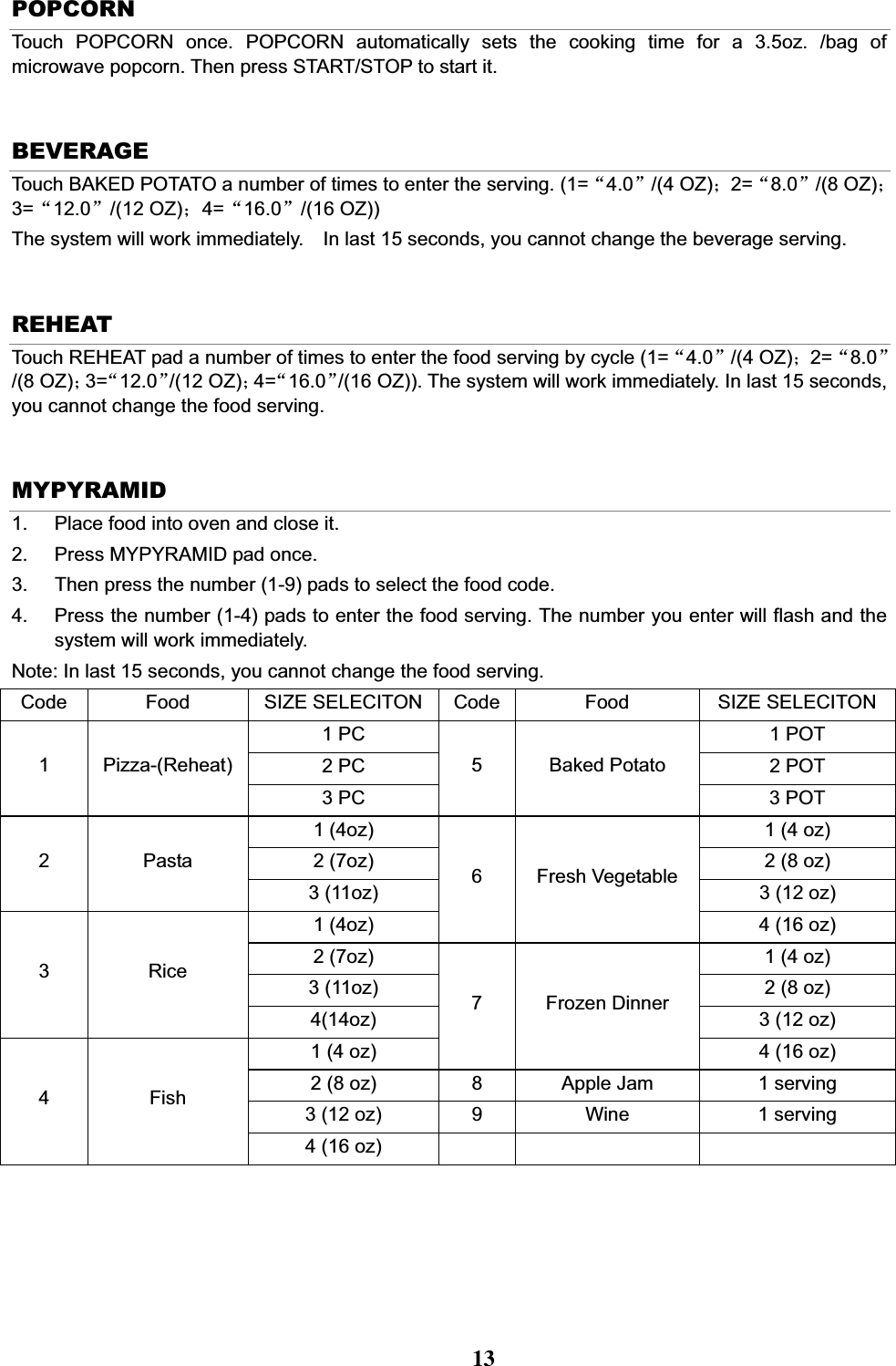 POPCORN Touch POPCORN once. POPCORN automatically sets the cooking time for a 3.5oz. /bag of microwave popcorn. Then press START/STOP to start it. BEVERAGE Touch BAKED POTATO a number of times to enter the serving. (1=Ā4.0ā/(4 OZ)˗2=Ā8.0ā/(8 OZ)˗3=Ā12.0ā/(12 OZ)˗4=Ā16.0ā/(16 OZ)) The system will work immediately.    In last 15 seconds, you cannot change the beverage serving. REHEAT Touch REHEAT pad a number of times to enter the food serving by cycle (1=Ā4.0ā/(4 OZ)˗2=Ā8.0ā/(8 OZ)˗3=Ā12.0ā/(12 OZ)˗4=Ā16.0ā/(16 OZ)). The system will work immediately. In last 15 seconds, you cannot change the food serving. MYPYRAMID 1.  Place food into oven and close it. 2.  Press MYPYRAMID pad once.     3.  Then press the number (1-9) pads to select the food code.   4.  Press the number (1-4) pads to enter the food serving. The number you enter will flash and the system will work immediately. Note: In last 15 seconds, you cannot change the food serving. Code Food SIZE SELECITON Code Food  SIZE SELECITON1 PC  1 POT 2 PC  2 POT 1 Pizza-(Reheat)3 PC 5 Baked Potato 3 POT 1 (4oz)  1 (4 oz) 2 (7oz)  2 (8 oz) 2 Pasta 3 (11oz)  3 (12 oz) 1 (4oz) 6 Fresh Vegetable 4 (16 oz) 2 (7oz)  1 (4 oz) 3 (11oz)  2 (8 oz) 3 Rice 4(14oz)  3 (12 oz) 1 (4 oz) 7 Frozen Dinner 4 (16 oz) 2 (8 oz)  8  Apple Jam  1 serving 3 (12 oz)  9  Wine  1 serving 4 Fish 4 (16 oz)    13