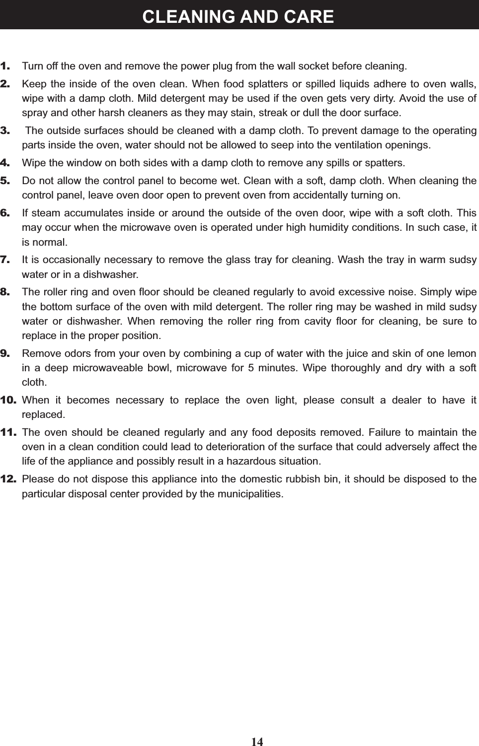 1. Turn off the oven and remove the power plug from the wall socket before cleaning.2. Keep the inside of the oven clean. When food splatters or spilled liquids adhere to oven walls,wipe with a damp cloth. Mild detergent may be used if the oven gets very dirty. Avoid the use ofspray and other harsh cleaners as they may stain, streak or dull the door surface.3. The outside surfaces should be cleaned with a damp cloth. To prevent damage to the operatingparts inside the oven, water should not be allowed to seep into the ventilation openings.4. Wipe the window on both sides with a damp cloth to remove any spills or spatters.5. Do not allow the control panel to become wet. Clean with a soft, damp cloth. When cleaning thecontrol panel, leave oven door open to prevent oven from accidentally turning on.6. If steam accumulates inside or around the outside of the oven door, wipe with a soft cloth. Thismay occur when the microwave oven is operated under high humidity conditions. In such case, itis normal.7. It is occasionally necessary to remove the glass tray for cleaning. Wash the tray in warm sudsywater or in a dishwasher.8. The roller ring and oven floor should be cleaned regularly to avoid excessive noise. Simply wipethe bottom surface of the oven with mild detergent. The roller ring may be washed in mild sudsywater or dishwasher. When removing the roller ring from cavity floor for cleaning, be sure toreplace in the proper position.9. Remove odors from your oven by combining a cup of water with the juice and skin of one lemonin a deep microwaveable bowl, microwave for 5 minutes. Wipe thoroughly and dry with a softcloth.10. When it becomes necessary to replace the oven light, please consult a dealer to have itreplaced.11. The oven should be cleaned regularly and any food deposits removed. Failure to maintain theoven in a clean condition could lead to deterioration of the surface that could adversely affect thelife of the appliance and possibly result in a hazardous situation.12. Please do not dispose this appliance into the domestic rubbish bin, it should be disposed to theparticular disposal center provided by the municipalities.14CLEANING AND CARE