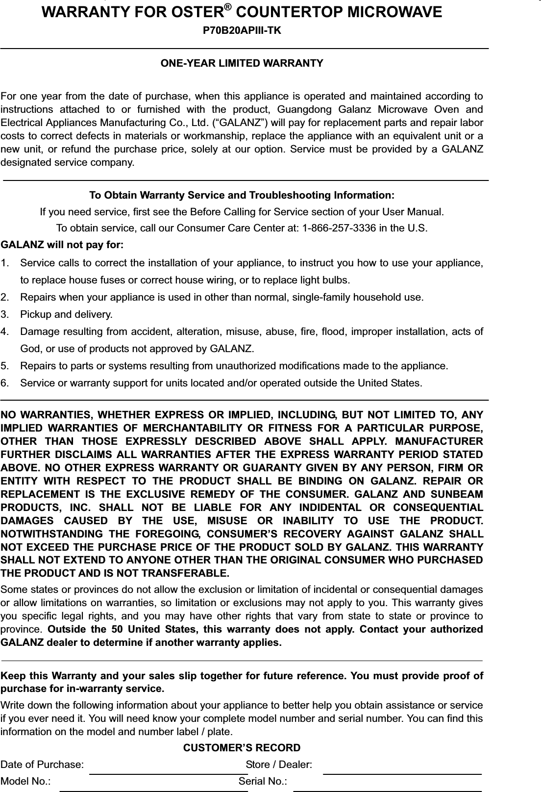 WARRANTY FOR OSTER®COUNTERTOP MICROWAVEP70B20APIII-TKONE-YEAR LIMITED WARRANTYFor one year from the date of purchase, when this appliance is operated and maintained according toinstructions attached to or furnished with the product, Guangdong Galanz Microwave Oven andElectrical Appliances Manufacturing Co., Ltd.(“GALANZ”) will pay for replacement parts and repair laborcosts to correct defects in materials or workmanship, replace the appliance with an equivalent unit or anew unit, or refund the purchase price, solely at our option. Service must be provided by a GALANZdesignated service company.To Obtain Warranty Service and Troubleshooting Information:If you need service, first see the Before Calling for Service section of your User Manual.To obtain service, call our Consumer Care Center at: 1-866-257-3336 in the U.S.GALANZ will not pay for:1. Service calls to correct the installation of your appliance, to instruct you how to use your appliance,to replace house fuses or correct house wiring, or to replace light bulbs.2. Repairs when your appliance is used in other than normal, single-family household use.3. Pickup and delivery.4. Damage resulting from accident, alteration, misuse, abuse, fire, flood, improper installation, acts ofGod, or use of products not approved by GALANZ.5. Repairs to parts or systems resulting from unauthorized modifications made to the appliance.6. Service or warranty support for units located and/or operated outside the United States.NO WARRANTIES, WHETHER EXPRESS OR IMPLIED, INCLUDING, BUT NOT LIMITED TO, ANYIMPLIED WARRANTIES OF MERCHANTABILITY OR FITNESS FOR A PARTICULAR PURPOSE,OTHER THAN THOSE EXPRESSLY DESCRIBED ABOVE SHALL APPLY. MANUFACTURERFURTHER DISCLAIMS ALL WARRANTIES AFTER THE EXPRESS WARRANTY PERIOD STATEDABOVE. NO OTHER EXPRESS WARRANTY OR GUARANTY GIVEN BY ANY PERSON, FIRM ORENTITY WITH RESPECT TO THE PRODUCT SHALL BE BINDING ON GALANZ. REPAIR ORREPLACEMENT IS THE EXCLUSIVE REMEDY OF THE CONSUMER. GALANZ AND SUNBEAMPRODUCTS, INC. SHALL NOT BE LIABLE FOR ANY INDIDENTAL OR CONSEQUENTIALDAMAGES CAUSED BY THE USE, MISUSE OR INABILITY TO USE THE PRODUCT.NOTWITHSTANDING THE FOREGOING, CONSUMER’S RECOVERY AGAINST GALANZ SHALLNOT EXCEED THE PURCHASE PRICE OF THE PRODUCT SOLD BY GALANZ. THIS WARRANTYSHALL NOT EXTEND TO ANYONE OTHER THAN THE ORIGINAL CONSUMER WHO PURCHASEDTHE PRODUCT AND IS NOT TRANSFERABLE.Some states or provinces do not allow the exclusion or limitation of incidental or consequential damagesor allow limitations on warranties, so limitation or exclusions may not apply to you. This warranty givesyou specific legal rights, and you may have other rights that vary from state to state or province toprovince. Outside the 50 United States, this warranty does not apply. Contact your authorizedGALANZ dealer to determine if another warranty applies.Keep this Warranty and your sales slip together for future reference. You must provide proof ofpurchase for in-warranty service.Write down the following information about your appliance to better help you obtain assistance or serviceif you ever need it. You will need know your complete model number and serial number. You can find thisinformation on the model and number label / plate.CUSTOMER’S RECORDDate of Purchase: Store / Dealer:Model No.: Serial No.: