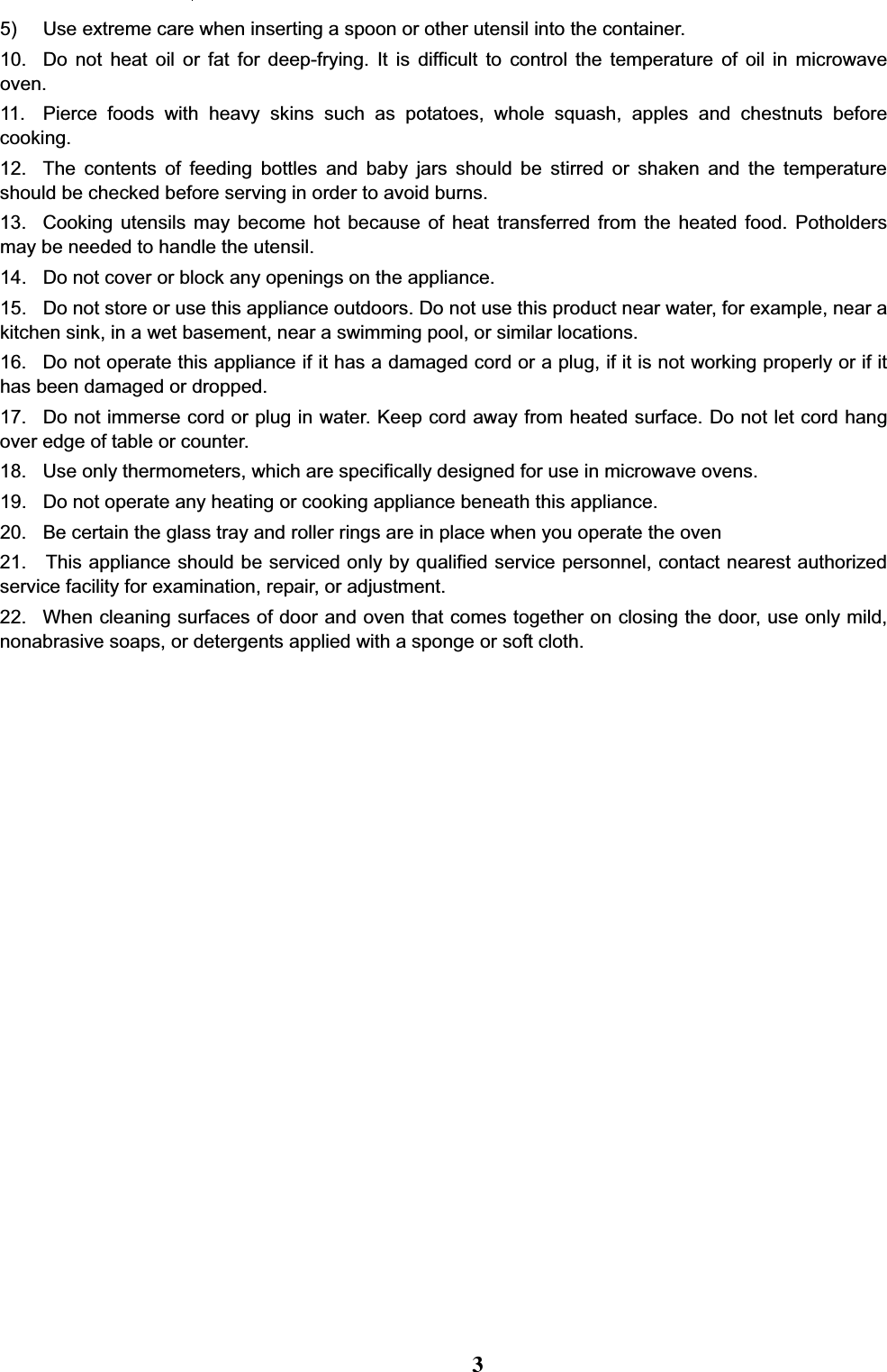 5) Use extreme care when inserting a spoon or other utensil into the container.10. Do not heat oil or fat for deep-frying. It is difficult to control the temperature of oil in microwaveoven.11. Pierce foods with heavy skins such as potatoes, whole squash, apples and chestnuts beforecooking.12. The contents of feeding bottles and baby jars should be stirred or shaken and the temperatureshould be checked before serving in order to avoid burns.13. Cooking utensils may become hot because of heat transferred from the heated food. Potholdersmay be needed to handle the utensil.14. Do not cover or block any openings on the appliance.15. Do not store or use this appliance outdoors. Do not use this product near water, for example, near akitchen sink, in a wet basement, near a swimming pool, or similar locations.16. Do not operate this appliance if it has a damaged cord or a plug, if it is not working properly or if ithas been damaged or dropped.17. Do not immerse cord or plug in water. Keep cord away from heated surface. Do not let cord hangover edge of table or counter.18. Use only thermometers, which are specifically designed for use in microwave ovens.19. Do not operate any heating or cooking appliance beneath this appliance.20. Be certain the glass tray and roller rings are in place when you operate the oven21. This appliance should be serviced only by qualified service personnel, contact nearest authorizedservice facility for examination, repair, or adjustment.22. When cleaning surfaces of door and oven that comes together on closing the door, use only mild,nonabrasive soaps, or detergents applied with a sponge or soft cloth.3